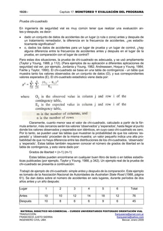 10/2017 Capítulo 17: MONITOREO Y EVALUACIÓN DEL PROGRAMA
MATERIAL DIDÁCTICO NO-COMERCIAL – CURSOS UNIVERSITARIOS POSTGRADO ORIENTACIÓN VIAL
TRADUCCIÓN: franjusierra@arnet.com.ar
FRANCISCO JUSTO SIERRA franjusierra@yahoo.com
INGENIERO CIVIL UBA Beccar, enero 2009
Prueba chi-cuadrado
En ingeniería de seguridad vial es muy común tener que realizar una evaluación an-
tes-y-después; es decir:
 dado un conjunto de datos de accidentes de un lugar (o ruta o zona) antes y después de
un tratamiento remediador, la diferencia en la frecuencia de accidentes, ¿es estadís-
ticamente significativa?
 o, dados los datos de accidentes para un lugar de prueba y un lugar de control, ¿hay
alguna diferencia entre la frecuencia de accidentes antes y después en el lugar de la
prueba, en comparación con el lugar de control?
Para estas dos situaciones, la prueba de chi-cuadrado es adecuada, y se usó ampliamente
(Taylor y Young, 1988, p 112). (Para ejemplos de su aplicación a diferentes aplicaciones de
seguridad vial ver, por ejemplo, Jordania y Young, 1982; Andreassen, Hoque y Young, 1984;
Fairlie y Taylor, 1990). El chi-cuadrado se basa en una tabla de contingencia - un tabla que
muestra tanto los valores observados de un conjunto de datos (O), y sus correspondientes
valores esperados (E). El chi-cuadrado estadístico viene dada por:
Claramente, cuanto menor sea el valor de chi-cuadrado, calculado a partir de la fór-
mula anterior, más cercanos serán los valores 'observados' y 'esperados', hasta llegar al punto
donde los valores observados y esperados son idénticos, en cuyo caso chi-cuadrado es cero.
Por lo tanto, se pueden usar las tablas que muestran la probabilidad de que los valores ‘es-
perado’ y ‘observado’ proceden de la misma muestra; un valor pequeño indica una alta pro-
babilidad de que no haya diferencia entre las distribuciones de los chi-cuadrados, ‘observado’
y ‘esperado’. Estas tablas también requieren conocer el número de grados de libertad en la
tabla de contingencia, y esto viene dado por:
Grados de libertad = (n-1) (m-1)
Estas tablas pueden encontrarse en cualquier buen libro de texto o en tablas estadís-
ticas publicadas (por ejemplo, Taylor y Young, 1988, p 342). Un ejemplo real de la prueba de
chi-cuadrado se presenta a continuación:
Trabajó de ejemplo de chi-cuadrado: simple antes y después de la comparación. Este ejemplo
es tomado de la Asociación Nacional de Autoridades de Australian State Road (1988, página
61). Se dan datos sobre el número de accidentes en seis lugares, durante períodos de dos
años antes y un año después:
Lugar 1 2 3 4 5 6 Total
Antes 10 10 12 14 18 12 76
Después 10 8 6 6 9 6 45
 