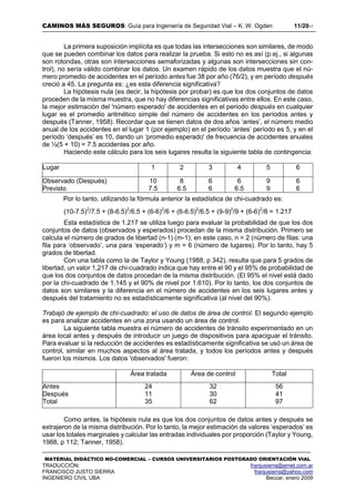 CAMINOS MÁS SEGUROS: Guía para Ingeniería de Seguridad Vial – K. W. Ogden 11/2017
MATERIAL DIDÁCTICO NO-COMERCIAL – CURSOS UNIVERSITARIOS POSTGRADO ORIENTACIÓN VIAL
TRADUCCIÓN: franjusierra@arnet.com.ar
FRANCISCO JUSTO SIERRA franjusierra@yahoo.com
INGENIERO CIVIL UBA Beccar, enero 2009
La primera suposición implícita es que todas las intersecciones son similares, de modo
que se pueden combinar los datos para realizar la prueba. Si esto no es así (p.ej., si algunas
son rotondas, otras son intersecciones semaforizadas y algunas son intersecciones sin con-
trol), no sería válido combinar los datos. Un examen rápido de los datos muestra que el nú-
mero promedio de accidentes en el período antes fue 38 por año (76/2), y en período después
creció a 45. La pregunta es: ¿es esta diferencia significativa?
La hipótesis nula (es decir, la hipótesis por probar) es que los dos conjuntos de datos
proceden de la misma muestra, que no hay diferencias significativas entre ellos. En este caso,
la mejor estimación del 'número esperado' de accidentes en el periodo después en cualquier
lugar es el promedio aritmético simple del número de accidentes en los períodos antes y
después (Tanner, 1958). Recordar que se tienen datos de dos años ‘antes’, el número medio
anual de los accidentes en el lugar 1 (por ejemplo) en el período ‘antes’ período es 5, y en el
período ‘después’ es 10, dando un ‘promedio esperado' de frecuencia de accidentes anuales
de ½(5 + 10) = 7.5 accidentes por año.
Haciendo este cálculo para los seis lugares resulta la siguiente tabla de contingencia:
Lugar 1 2 3 4 5 6
Observado (Después)
Previsto
10 8 6 6 9 6
7.5 6.5 6 6.5 9 6
Por lo tanto, utilizando la fórmula anterior la estadística de chi-cuadrado es:
(10-7.5)2
/7.5 + (8-6.5)2
/6.5 + (6-6)2
/6 + (6-6.5)2
/6.5 + (9-9)2
/9 + (6-6)2
/8 = 1.217
Esta estadística de 1.217 se utiliza luego para evaluar la probabilidad de que los dos
conjuntos de datos (observados y esperados) procedan de la misma distribución. Primero se
calcula el número de grados de libertad (n-1) (m-1); en este caso, n = 2 (número de filas: una
fila para ‘observado’, una para ‘esperado’) y m = 6 (número de lugares). Por lo tanto, hay 5
grados de libertad.
Con una tabla como la de Taylor y Young (1988, p 342), resulta que para 5 grados de
libertad, un valor 1,217 de chi-cuadrado indica que hay entre el 90 y el 95% de probabilidad de
que los dos conjuntos de datos procedan de la misma distribución. (El 95% el nivel está dado
por la chi-cuadrado de 1.145 y el 90% de nivel por 1.610). Por lo tanto, los dos conjuntos de
datos son similares y la diferencia en el número de accidentes en los seis lugares antes y
después del tratamiento no es estadísticamente significativa (al nivel del 90%).
Trabajó de ejemplo de chi-cuadrado: el uso de datos de área de control. El segundo ejemplo
es para analizar accidentes en una zona usando un área de control.
La siguiente tabla muestra el número de accidentes de tránsito experimentado en un
área local antes y después de introducir un juego de dispositivos para apaciguar el tránsito.
Para evaluar si la reducción de accidentes es estadísticamente significativa se usó un área de
control, similar en muchos aspectos al área tratada, y todos los períodos antes y después
fueron los mismos. Los datos 'observados' fueron:
Como antes, la hipótesis nula es que los dos conjuntos de datos antes y después se
extrajeron de la misma distribución. Por lo tanto, la mejor estimación de valores ‘esperados’ es
usar los totales marginales y calcular las entradas individuales por proporción (Taylor y Young,
1988, p 112; Tanner, 1958).
Área tratada Área de control Total
Antes 24 32 56
Después 11 30 41
Total 35 62 97
 