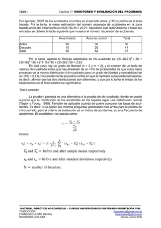 12/2017 Capítulo 17: MONITOREO Y EVALUACIÓN DEL PROGRAMA
MATERIAL DIDÁCTICO NO-COMERCIAL – CURSOS UNIVERSITARIOS POSTGRADO ORIENTACIÓN VIAL
TRADUCCIÓN: franjusierra@arnet.com.ar
FRANCISCO JUSTO SIERRA franjusierra@yahoo.com
INGENIERO CIVIL UBA Beccar, enero 2009
Por ejemplo, 56/97 de los accidentes ocurridos en el período antes, y 35 ocurridos en el área
tratada. Por lo tanto, la mejor estimación del número esperado de accidentes en la zona
tratada antes del tratamiento es 56/97 de 35 = 20.21. Aplicando este razonamiento a todas las
entradas se obtiene la tabla siguiente que muestra el número ‘esperado’ de accidentes:
Por lo tanto, usando la fórmula estadística de chi-cuadrado es: (24-20.21)2
/ 20 +
(32-36)2
/ 36 + (11-15)2
/15 + (30-26)2
/26 = 2,63
En este caso hay un grado de libertad (n = 2 y m = 2), y el examen de un tabla de
valores chi-cuadrado indica que hay alrededor de un 10% de probabilidad de que estos datos
procedan de la misma distribución (chi-cuadrado para un grado de libertad y probabilidad de
un 10% = 2,71). Razonablemente se podría confiar en que la hipótesis nula puede rechazarse;
es decir, afirmar que las dos distribuciones son diferentes, y que por lo tanto el efecto de los
tratamientos en el área tratada fue significativo.
Test-t pareado
La prueba-t pareada es una alternativa a la prueba de chi-cuadrado, donde se puede
suponer que la distribución de los accidentes en los lugares sigue una distribución normal
(Taylor y Young, 1988). También es aplicable cuando se quiere comparar las tasas de acci-
dentes. Es decir, si se tienen las mismas preguntas planteadas más arriba para la prueba de
chi-cuadrado, pero el criterio de evaluación es un índice de accidentes, no una frecuencia de
accidentes. El estadístico-t se calcula como:
Donde:
Área tratada Área de control Total
Antes 20 36 56
Después 15 26 41
Total 35 62 97
 