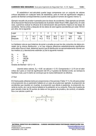 CAMINOS MÁS SEGUROS: Guía para Ingeniería de Seguridad Vial – K. W. Ogden 13/2017
MATERIAL DIDÁCTICO NO-COMERCIAL – CURSOS UNIVERSITARIOS POSTGRADO ORIENTACIÓN VIAL
TRADUCCIÓN: franjusierra@arnet.com.ar
FRANCISCO JUSTO SIERRA franjusierra@yahoo.com
INGENIERO CIVIL UBA Beccar, enero 2009
El estadístico-t así-calculado puede luego compararse con un conjunto de valores
críticos tabulados en cualquier texto de estadística, para el nivel de significación elegido y
grados de libertad correspondientes (cuando este iguala el número de lugares menos 1).
Ejemplo resuelto de prueba~t pareada para las tasas de accidentes. Este ejemplo es tomado
de la Asociación Nacional de Autoridades de Australian State Road (1988, página 62), En este
caso, queremos evaluar la eficacia de la demarcación del pavimento mejora en las tasas de
accidente. Hemos antes y después de los datos de seis lugares (accidentes por cada 100 km
por año), de la siguiente:
La hipótesis nula es que tratamos de poner a prueba es que los dos conjuntos de datos pro-
ceden de la misma distribución, y no hay ninguna diferencia estadísticamente significativa
entre ellos Para el t-test, debemos asumir que la distribución es aproximadamente normal con
los medios (x) y desviaciones estándar (s) de la siguiente manera:
XB = 22
XA = 16,02
Sb
2
= 146,08
SA
2
= 68,50
n = 6
Grados de libertad = (6-1) = 5
Usando estos valores, SD = 4,65 se calcula t = 3,15. Comparando t = 3,15 con el valor
crítico de t para un nivel de significación del 5% y 5 grados de libertad (2,02), se rechaza la
hipótesis nula y por lo tanto se concluye que la nueva delineación es efectiva.
Z-Test
El Z-test puede utilizarse tanto por proporciones o frecuencias (Tabla 17.1). Es útil para probar
si la proporción de un parámetro hallado en un caso de prueba (por ejemplo, la proporción de
accidentes que resultan en muertes, la proporción que afecta a peatones, la proporción du-
rante la noche, etc.) es la misma hallada en la población en su conjunto. Para una muestra de
gran tamaño (más de 30 puntos de datos en los grupos de prueba y de control), el estadís-
tico-z se calcula a partir de
Lugar 1 2 3 4 5 6 Total Media
Antes 7 14.1 19 20.6 30.2 41.1 132 22
Después 7.3 8.5 14,2 17.5 18.5 30.1 96.1 16.02
 