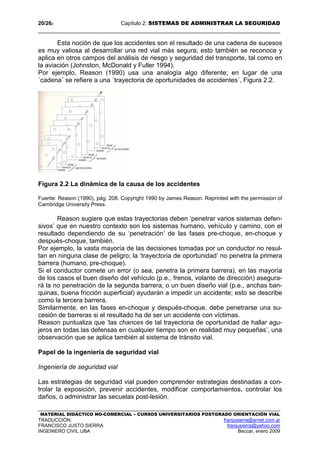 20/262 Capítulo 2: SISTEMAS DE ADMINISTRAR LA SEGURIDAD
MATERIAL DIDÁCTICO NO-COMERCIAL – CURSOS UNIVERSITARIOS POSTGRADO ORIENTACIÓN VIAL
TRADUCCIÓN: franjusierra@arnet.com.ar
FRANCISCO JUSTO SIERRA franjusierra@yahoo.com
INGENIERO CIVIL UBA Beccar, enero 2009
Esta noción de que los accidentes son el resultado de una cadena de sucesos
es muy valiosa al desarrollar una red vial más segura; esto también se reconoce y
aplica en otros campos del análisis de riesgo y seguridad del transporte, tal como en
la aviación (Johnston, McDonald y Fuller 1994).
Por ejemplo, Reason (1990) usa una analogía algo diferente; en lugar de una
´cadena´ se refiere a una ´trayectoria de oportunidades de accidentes´, Figura 2.2.
Figura 2.2 La dinámica de la causa de los accidentes
Fuente: Reason (1990), pág. 208. Copyright 1990 by James Reason. Reprinted with the permission of
Cambridge University Press.
Reason sugiere que estas trayectorias deben ‘penetrar varios sistemas defen-
sivos’ que en nuestro contexto son los sistemas humano, vehículo y camino, con el
resultado dependiendo de su ‘penetración’ de las fases pre-choque, en-choque y
después-choque, también.
Por ejemplo, la vasta mayoría de las decisiones tomadas por un conductor no resul-
tan en ninguna clase de peligro; la ‘trayectoria de oportunidad’ no penetra la primera
barrera (humano, pre-choque).
Si el conductor comete un error (o sea, penetra la primera barrera), en las mayoría
de los casos el buen diseño del vehículo (p.e., frenos, volante de dirección) asegura-
rá la no penetración de la segunda barrera, o un buen diseño vial (p.e., anchas ban-
quinas, buena fricción superficial) ayudarán a impedir un accidente; esto se describe
como la tercera barrera.
Similarmente, en las fases en-choque y después-choque, debe penetrarse una su-
cesión de barreras si el resultado ha de ser un accidente con víctimas.
Reason puntualiza que ‘las chances de tal trayectoria de oportunidad de hallar agu-
jeros en todas las defensas en cualquier tiempo son en realidad muy pequeñas’, una
observación que se aplica también al sistema de tránsito vial.
Papel de la ingeniería de seguridad vial
Ingeniería de seguridad vial
Las estrategias de seguridad vial pueden comprender estrategias destinadas a con-
trolar la exposición, prevenir accidentes, modificar comportamientos, controlar los
daños, o administrar las secuelas post-lesión.
 