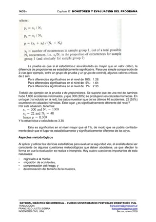14/2017 Capítulo 17: MONITOREO Y EVALUACIÓN DEL PROGRAMA
MATERIAL DIDÁCTICO NO-COMERCIAL – CURSOS UNIVERSITARIOS POSTGRADO ORIENTACIÓN VIAL
TRADUCCIÓN: franjusierra@arnet.com.ar
FRANCISCO JUSTO SIERRA franjusierra@yahoo.com
INGENIERO CIVIL UBA Beccar, enero 2009
La prueba es que si el estadístico-z así-calculado es mayor que un valor crítico, la
diferencia de proporciones es estadísticamente significativa. Para una simple comparación de
2-vías (por ejemplo, entre un grupo de prueba y un grupo de control), algunos valores críticos
de z son:
Para diferencias significativas en el nivel de 10%: 1.28
Para diferencias significativas en el nivel de 5%: 1.64
Para diferencias significativas en el nivel de 1%: 2.33
Trabajó de ejemplo de la prueba z de proporciones. Se supone que en una red de caminos
hubo 1,000 accidentes informados, y que 300 (30%) se produjeron en calzadas húmedas. En
un lugar (no incluido en la red), los datos muestran que de los últimos 40 accidentes, 22 (55%)
ocurrieron en calzadas húmedas. Este lugar ¿es significativamente diferente del resto?
Por esta situación, tenemos:
Y la estadística-z calculada es 3.35
Esto es significativo en el nivel mayor que el 1%, de modo que se podría confiada-
mente decir que el lugar es estadísticamente y significativamente diferente de los otros.
Aspectos metodológicos
Al aplicar y utilizar las técnicas estadísticas para evaluar la seguridad vial, el analista debe ser
consciente de algunas cuestiones metodológicas que deben abordarse, ya que afectan la
forma en que la evaluación se realiza e interpreta. Hay cuatro cuestiones importantes de esta
naturaleza:
• regresión a la media,
• migración de accidentes,
• compensación del riesgo, y
• determinación del tamaño de la muestra,
 