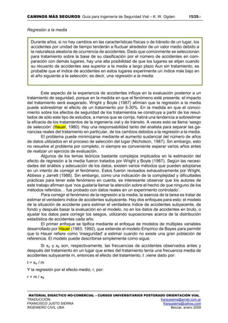 CAMINOS MÁS SEGUROS: Guía para Ingeniería de Seguridad Vial – K. W. Ogden 15/2017
MATERIAL DIDÁCTICO NO-COMERCIAL – CURSOS UNIVERSITARIOS POSTGRADO ORIENTACIÓN VIAL
TRADUCCIÓN: franjusierra@arnet.com.ar
FRANCISCO JUSTO SIERRA franjusierra@yahoo.com
INGENIERO CIVIL UBA Beccar, enero 2009
Regresión a la media
Este aspecto de la experiencia de accidentes influye en la evaluación posterior a un
tratamiento de seguridad, porque en la medida en que el fenómeno esté presente, el impacto
del tratamiento será exagerado. Wright y Boyle (1987) afirman que la regresión a la media
puede sobrestimar el efecto de un tratamiento por 5-30%. En la medida en que el conoci-
miento sobre los efectos de seguridad de los tratamientos se construya a partir de los resul-
tados de sólo este tipo de estudios, a menos que se corrija, habrá una tendencia a sobrestimar
la eficacia de los tratamientos de la ingeniería vial y de tránsito. A veces esto se llama ‘sesgo
de selección’ (Hauer, 1980). Hay una responsabilidad tanto del analista para separar las ga-
nancias reales del tratamiento en particular, de los cambios debidos a la regresión a la media.
El problema puede minimizarse mediante el aumento sustancial del número de años
de datos utilizados en el proceso de selección del lugar (Nicholson, 1987). Sin embargo, esto
no resuelve el problema por completo, ni siempre es conveniente esperar varios años antes
de realizar un ejercicio de evaluación.
Algunos de los temas teóricos bastante complejos implicados en la estimación del
efecto de regresión a la media fueron tratados por Wright y Boyle (1987). Según las necesi-
dades del análisis y adecuación de los datos, existen varios métodos que pueden adoptarse
en un intento de corregir el fenómeno. Estos fueron revisados exhaustivamente por Wright,
Abbess y Jarrett (1988). Sin embargo, como una indicación de la complejidad y dificultades
prácticas para tener este fenómeno en cuenta, es interesante observar que los autores de
este trabajo afirman que ‘nos gustaría llamar la atención sobre el hecho de que ninguno de los
métodos referidos… fue probado con datos reales en un experimento controlado’.
Para corregir el fenómeno de la regresión a la media, la esencia de la tarea es tratar de
estimar el verdadero índice de accidentes subyacente. Hay dos enfoques para esto: el modelo
de la situación de accidente para estimar el verdadera índice de accidentes subyacente, de
fondo y después basar la evaluación en el modelo, no en los datos de accidentes en bruto, o
ajustar los datos para corregir los sesgos, utilizando suposiciones acerca de la distribución
estadística de accidentes cada año.
El primer enfoque se tipifica mediante el enfoque de modelos de múltiples variables
desarrollado por Hauer (1983, 1992), que extiende el modelo Empírico de Bayes para permitir
que lo Hauer refiere como 'inseguridad' a estimar cuando no existe una gran población de
referencia. El modelo puede describirse simplemente como sigue:
Si xA y xB son, respectivamente, las frecuencias de accidentes observados antes y
después del tratamiento en un lugar que antes del tratamiento tenía una frecuencia media de
accidentes subyacente m, entonces el efecto del tratamiento, t ,viene dado por:
t = xA / m
Y la regresión por el efecto medio, r, por:
r = m / xB
Durante años, si no hay cambios en las características físicas o de tránsito de un lugar, los
accidentes por unidad de tiempo tenderán a fluctuar alrededor de un valor medio debido a
la naturaleza aleatoria de ocurrencia de accidentes. Dado que comúnmente se seleccionan
para tratamiento sobre la base de su clasificación por el número de accidentes en com-
paración con demás lugares, hay una alta posibilidad de que los lugares se elijan cuando
su recuento de accidentes sea superior a la media a largo plazo Aun sin tratamiento, es
probable que el índice de accidentes en estos lugares experimente un índice más bajo en
el año siguiente a la selección; es decir, una regresión a la media.
 