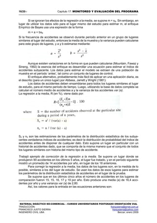 16/2017 Capítulo 17: MONITOREO Y EVALUACIÓN DEL PROGRAMA
MATERIAL DIDÁCTICO NO-COMERCIAL – CURSOS UNIVERSITARIOS POSTGRADO ORIENTACIÓN VIAL
TRADUCCIÓN: franjusierra@arnet.com.ar
FRANCISCO JUSTO SIERRA franjusierra@yahoo.com
INGENIERO CIVIL UBA Beccar, enero 2009
Si se ignoran los efectos de la regresión a la media, se supone m = xB. Sin embargo, en
lugar de utilizar los datos sólo para el lugar mismo del estudio para estimar m, el enfoque
Empírico de Bayes usa una expresión de la forma
m = a + bxB
Si la frecuencia de accidentes se observó durante período anterior en un grupo de lugares
similares al lugar del estudio, entonces la media de la muestra y la varianza pueden calcularse
para este grupo de lugares, y a y b estimarse mediante:
Aunque existen variaciones en la forma en que pueden calcularse (Mountain, Fawaz y
Sineng, 1992) la esencia del enfoque es desarrollar una ecuación para estimar el índice de
accidentes subyacente. Los datos para estimar el modelo se extraen de una población de
muestra en el período ‘antes’, tal como un conjunto de lugares de control.
El enfoque alternativo, probablemente más fácil de aplicar en una aplicación diaria, es
el descrito (para un único lugar) por Abbess, Jarrett y Wright (1981):
Los datos de accidentes deben ensamblarse para todos los lugares similares al lugar
de estudio, para el mismo período de tiempo. Luego, utilizando la base de datos completa se
calculan el número medio de accidentes a y la varianza de los accidentes var (a).
La regresión a la media, R (en %), viene dado por:
S0 y n0 son las estimaciones de los parámetros de la distribución estadística de los subya-
centes verdaderos índices de accidentes; es decir la distribución de probabilidad del índice de
accidentes antes de disponer de cualquier dato. Esto supone un lugar en particular con un
historial de accidentes dado, que se comporta de la misma manera que el conjunto de todos
los lugares similares con historia del mismo tipo de accidente.
Trabajó ejemplo de corrección de la regresión a la media. Se supone un lugar donde se
produjeron 90 accidentes en los últimos 5 años, el lugar fue tratado, y en el período siguiente
mostró un promedio de 14 accidentes por año, en lugar de los 18 anteriores.
Para corregir la regresión a la media, los datos de los lugares son, en la medida de lo
posible, similares a los del lugar de estudio. Se usan los datos de esos lugares para estimar
los parámetros de la distribución estadística de accidentes en el lugar de la prueba.
Se supone que en los últimos cinco años el número de accidentes en los lugares de
comparación fueron 15, 15, 16, 17 y 19 por año. Esto produce una media (a) de 16,4 acci-
dentes por año y una varianza var (a) de 2,80.
Así, los valores para la entrada en las ecuaciones anteriores son:
 