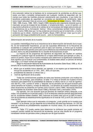 CAMINOS MÁS SEGUROS: Guía para Ingeniería de Seguridad Vial – K. W. Ogden 19/2017
MATERIAL DIDÁCTICO NO-COMERCIAL – CURSOS UNIVERSITARIOS POSTGRADO ORIENTACIÓN VIAL
TRADUCCIÓN: franjusierra@arnet.com.ar
FRANCISCO JUSTO SIERRA franjusierra@yahoo.com
INGENIERO CIVIL UBA Beccar, enero 2009
Determinación del tamaño de la muestra
La cuestión metodológica final es la importancia de la determinación del tamaño de la mues-
tra. Es de fundamental importancia, ya que las supuestas diferencias en la frecuencia de
accidentes (o cualquier otro parámetro para el caso) son ilusorias, a menos que la muestra
sea lo suficientemente grande como para que la diferencia sea estadísticamente significativa;
es decir, tiene una alta probabilidad de no resultar de fluctuaciones al azar.
La mayoría de los programas de ingeniería de seguridad vial resultan en cambios
modestos en cualquier lugar de accidentes en un lapso determinado (por ejemplo un año). A
menor el cambio, mayor es la muestra necesaria para determinar la significación estadística.
Esto significa que al evaluar una contramedida, el analista debe utilizar un período de tiempo
más largo, o un mayor número de lugares.
Según la Asociación Nacional de Autoridades de Australian State Road, 1988, p. 45, el
tamaño de la muestra requerida depende de:
 efecto que el analista busca detectar; por ejemplo, si se espera que el tratamiento dis-
minuya los accidentes en un 10% , 20% , 50% o lo que sea,
 probabilidad de detectar un efecto real, y
 nivel de significación de la prueba.
Todas las combinaciones posibles de estos tres factores producirán una multitud de
resultados. Sin embargo, para simplificar, la tabla 17.2 indica el tamaño de muestra mínimo
necesario para determinar la probabilidad de detectar un efecto real en un nivel de significa-
ción del 5% y 10%, cuando el ‘antes’ y ‘después’ de los períodos son de igual duración para
varios tamaños de muestra y niveles de detección. Los tamaños de muestra necesarios para
otras situaciones se presentan en fuentes como Council y otros (1980), Asociación Nacional
de Autoridades de Australian State Road (1988) y Nicholas Clark y Asociados (1979).
Por ejemplo, con una duración igual de períodos de medición antes-y-después, si se
miden 125 accidentes en el período antes y 75 en el después (relación período después/antes
de 0.6; accidentes totales medidos, 200), entonces se puede creer que en un 99% la reduc-
ción de accidentes es estadísticamente significativa en el nivel de 10% (o el 97,5% cierto en el
nivel de 5%).
Este ejemplo indica que la respuesta a la pregunta ‘¿cuán grande es la muestra que
necesito?’ no es directa, ya que depende de la interacción de estos tres factores. Un 10% de
nivel de confianza es probablemente aceptable en muchos casos, 5% es obviamente más
deseable.
La Tabla 17.2 puede usarse para determinar la confianza que puede ponerse en
cualquier cambio medido de frecuencia de accidentes, que se cree resulta de un programa
remediador donde los períodos antes y después son de igual duración.
Una extensión radical de la hipótesis de la compensación de accidentes es afirmar que
existe una total y completa compensación por cualquier medida de seguridad vial, de
manera que todas las medidas producen exactamente cero resultados, y que todos los
beneficios potenciales de seguridad se convierten en beneficios de rendimiento, tales
como mayor velocidad. Esto se conoce como homeostasis de riesgo (Adams, 1985; Wilde,
1982, 1986, Evans, 1986, 1991). Haight (1986) descarta este argumento diciendo que es
insensato, ya que es incapaz de ser probado, o ‘simplemente falso... (y) en mí opinión, un
argumento suficiente en contra de la validez de la homeostasis del riesgo está provista por
la incoherencia de su formulación ‘teórica’.’ Otros comentaristas también fueron desde-
ñosos: Evans (1986) dice que ‘no hay evidencia convincente que la fundamente, y mucha
evidencia que la refuta’, mientras que Wright y Boyle (1987) afirman ‘creer que la com-
pensación del riesgo probablemente ocurra… pero no homeostática.
 