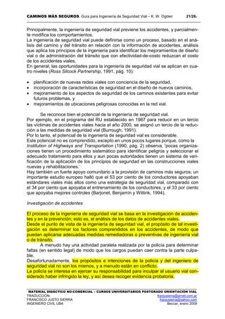 CAMINOS MÁS SEGUROS: Guía para Ingeniería de Seguridad Vial – K. W. Ogden 21/262
MATERIAL DIDÁCTICO NO-COMERCIAL – CURSOS UNIVERSITARIOS POSTGRADO ORIENTACIÓN VIAL
TRADUCCIÓN: franjusierra@arnet.com.ar
FRANCISCO JUSTO SIERRA franjusierra@yahoo.com
INGENIERO CIVIL UBA Beccar, enero 2009
Principalmente, la ingeniería de seguridad vial previene los accidentes, y parcialmen-
te modifica los comportamientos.
La ingeniería de seguridad vial puede definirse como un proceso, basado en el aná-
lisis del camino y del tránsito en relación con la información de accidentes, análisis
que aplica los principios de la ingeniería para identificar los mejoramientos de diseño
vial o de administración del tránsito que con efectividad-de-costo reduzcan el costo
de los accidentes viales.
En general, las oportunidades para la ingeniería de seguridad vial se aplican en cua-
tro niveles (Ross Silcock Partnership, 1991, pág. 10):
• planificación de nuevas redes viales con conciencia de la seguridad,
• incorporación de características de seguridad en el diseño de nuevos caminos,
• mejoramiento de los aspectos de seguridad de los caminos existentes para evitar
futuros problemas, y
• mejoramientos de ubicaciones peligrosas conocidas en la red vial.
Se reconoce bien el potencial de la ingeniería de seguridad vial.
Por ejemplo, en el programa del RU establecido en 1987 para reducir en un tercio
las víctimas de accidentes viales hacia el año 2000, se asignó un tercio de la reduc-
ción a las medidas de seguridad vial (Burrough, 1991).
Por lo tanto, el potencial de la ingeniería de seguridad vial es considerable.
Este potencial no es comprendido, excepto en unos pocos lugares porque, como la
Institution of Highways and Transportation (1990, pág. 2) observa, 'pocas organiza-
ciones tienen un procedimiento sistemático para identificar peligros y seleccionar el
adecuado tratamiento para ellos y aun pocas autoridades tienen un sistema de veri-
ficación de la aplicación de los principios de seguridad en las construcciones viales
nuevas y rehabilitaciones.’
Hay también un fuerte apoyo comunitario a la provisión de caminos más seguros; un
importante estudio europeo halló que el 53 por ciento de los conductores apoyaban
estándares viales más altos como una estrategia de seguridad vial, comparado con
el 34 por ciento que apoyaba el entrenamiento de los conductores, y el 33 por ciento
que apoyaba mejores controles (Barjonet, Benjamín y Wittink, 1994).
Investigación de accidentes
El proceso de la ingeniería de seguridad vial se basa en la investigación de acciden-
tes y en la prevención; esto es, el análisis de los datos de accidentes viales.
Desde el punto de vista de la ingeniería de seguridad vial, el propósito de tal investi-
gación es determinar los factores comprendidos en los accidentes, de modo que
puedan aplicarse adecuadas medidas remediadoras o preventivas de ingeniería vial
o de tránsito.
A menudo hay una actividad paralela realizada por la policía para determinar
faltas (en sentido legal) de modo que los cargos puedan caer contra la parte culpa-
ble.
Desafortunadamente, los propósitos e intenciones de la policía y del ingeniero de
seguridad vial no son los mismos, y a menudo están en conflicto.
La policía se interesa en ejercer su responsabilidad para inculpar al usuario vial con-
siderado haber infringido la ley, y así desea recoger evidencia probatoria.
 