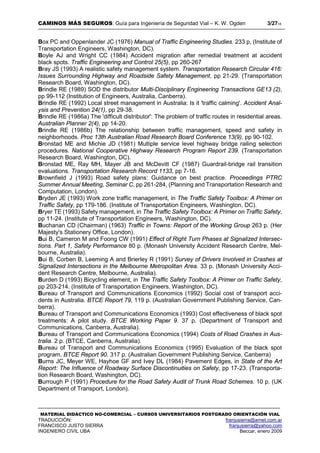 CAMINOS MÁS SEGUROS: Guía para Ingeniería de Seguridad Vial – K. W. Ogden 3/2718
MATERIAL DIDÁCTICO NO-COMERCIAL – CURSOS UNIVERSITARIOS POSTGRADO ORIENTACIÓN VIAL
TRADUCCIÓN: franjusierra@arnet.com.ar
FRANCISCO JUSTO SIERRA franjusierra@yahoo.com
INGENIERO CIVIL UBA Beccar, enero 2009
Box PC and Oppenlander JC (1976) Manual of Traffic Engineering Studies. 233 p, (Institute of
Transportation Engineers, Washington, DC).
Boyle AJ and Wright CC (1984) Accident migration after remedial treatment at accident
black spots. Traffic Engineering and Control 25(5), pp 260-267
Bray JS (1993) A realistic safety management system. Transportation Research Circular 416:
Issues Surrounding Highway and Roadside Safety Management, pp 21-29. (Transportation
Research Board, Washington, DC).
Brindle RE (1989) SOD the distributor Multi-Disciplinary Engineering Transactions GE13 (2),
pp 99-112 (Institution of Engineers, Australia, Canberra).
Brindle RE (1992) Local street management in Australia: Is it 'traffic calming'. Accident Anal-
ysis and Prevention 24(1), pp 29-38.
Brindle RE (1986a) The 'difficult distributor': The problem of traffic routes in residential areas.
Australian Planner 2(4), pp 14-20.
Brindle RE (1986b) The relationship between traffic management, speed and safety in
neighborhoods. Proc 13th Australian Road Research Board Conference 13(9), pp 90-102.
Bronstad ME and Michie JD (1981) Multiple service level highway bridge railing selection
procedures. National Cooperative Highway Research Program Report 239. (Transportation
Research Board, Washington, DC).
Bronstad ME, Ray MH, Mayer JB and McDevitt CF (1987) Guardrail-bridge rail transition
evaluations. Transportation Research Record 1133, pp 7-16.
Brownfield J (1993) Road safety plans: Guidance on best practice. Proceedings PTRC
Summer Annual Meeting, Seminar C, pp 261-284, (Planning and Transportation Research and
Computation, London).
Bryden JE (1993) Work zone traffic management, in The Traffic Safety Toolbox: A Primer on
Traffic Safety, pp 179-186. (Institute of Transportation Engineers, Washington, DC).
Bryer TE (1993) Safety management, in The Traffic Safety Toolbox: A Primer on Traffic Safety,
pp 11-24. (Institute of Transportation Engineers, Washington, DC).
Buchanan CD (Chairman) (1963) Traffic in Towns: Report of the Working Group 263 p. (Her
Majesty's Stationery Office, London).
Bui B, Cameron M and Foong CW (1991) Effect of Right Turn Phases at Signalized Intersec-
tions. Part 1, Safety Performance 80 p. (Monash University Accident Research Centre, Mel-
bourne, Australia).
Bui B, Corben B, Leeming A and Brierley R (1991) Survey of Drivers Involved in Crashes at
Signalized Intersections in the Melbourne Metropolitan Area. 33 p. (Monash University Acci-
dent Research Centre, Melbourne, Australia).
Burden D (1993) Bicycling element, in The Traffic Safety Toolbox: A Primer on Traffic Safety,
pp 203-214. (Institute of Transportation Engineers, Washington, DC).
Bureau of Transport and Communications Economics (1992) Social cost of transport acci-
dents in Australia. BTCE Report 79, 119 p. (Australian Government Publishing Service, Can-
berra).
Bureau of Transport and Communications Economics (1993) Cost effectiveness of black spot
treatments: A pilot study. BTCE Working Paper 9. 37 p. (Department of Transport and
Communications, Canberra, Australia).
Bureau of Transport and Communications Economics (1994) Costs of Road Crashes in Aus-
tralia. 2 p. (BTCE, Canberra, Australia).
Bureau of Transport and Communications Economics (1995) Evaluation of the black spot
program. BTCE Report 90. 317 p. (Australian Government Publishing Service, Canberra)
Burns JC, Meyer WE, Hayhoe GF and Ivey DL (1984) Pavement Edges, in State of the Art
Report: The Influence of Roadway Surface Discontinuities on Safety, pp 17-23. (Transporta-
tion Research Board, Washington, DC).
Burrough P (1991) Procedure for the Road Safety Audit of Trunk Road Schemes. 10 p. (UK
Department of Transport, London).
 