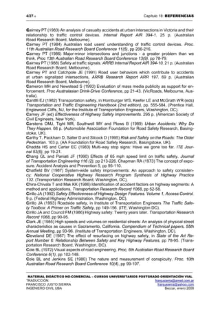 4/2718 Capítulo 18: REFERENCIAS
MATERIAL DIDÁCTICO NO-COMERCIAL – CURSOS UNIVERSITARIOS POSTGRADO ORIENTACIÓN VIAL
TRADUCCIÓN: franjusierra@arnet.com.ar
FRANCISCO JUSTO SIERRA franjusierra@yahoo.com
INGENIERO CIVIL UBA Beccar, enero 2009
Cairney PT (1983) An analysis of casualty accidents at urban intersections in Victoria and their
relationship to traffic control devices. Internal Report AIR 394-1. 25 p. (Australian
Road Research Board, Melbourne).
Cairney PT (1984) Australian road users' understanding of traffic control devices. Proc.
11th Australian Road Research Board Conference 11(5), pp 206-216.
Cairney PT (1986) Major-minor intersections and junctions - a greater problem than we
think. Proc 13th Australian Road Research Board Conference 13(9), pp 78-79.
Cairney PT (1988) Safety at traffic signals. ARRB Internal Report AIR 394-10. 21 p. (Australian
Road Research Board, Melbourne).
Cairney PT and Catchpole JE (1991) Road user behaviors which contribute to accidents
at urban signalized intersections, ARRB Research Report ARR 197. 69 p. (Australian
Road Research Board, Melbourne).
Cameron MH and Newstead S (1993) Evaluation of mass media publicity as support for en-
forcement. Proc Australasian Drink-Drive Conference, pp 21-43. (VicRoads, Melbourne, Aus-
tralia).
Cantllli EJ (1982) Transportation safety, in Homburger WS, Keefer LE and McGrath WR (eds)
Transportation and Traffic Engineering Handbook (2nd edition), pp. 555-584, (Prentice Hall,
Englewood Cliffs, NJ, for the Institute of Transportation Engineers, Washington, DC).
Carney JF (ed) Effectiveness of Highway Safety Improvements. 295 p. (American Society of
Civil Engineers, New York).
Carstens OMJ, Tight MR, Southwell MY and Plows B (1989) Urban Accidents: Why Do
They Happen. 68 p. (Automobile Association Foundation for Road Safety Research, Basing-
stoke, UK).
Carthy T, Packham D, Salter D and Silcock D (1995) Risk and Safety on the Roads: The Older
Pedestrian. 103 p, (AA Foundation for Road Safety Research, Basingstoke, UK).
Chadda HS and Carter EC (1983) Multi-way stop signs: Have we gone too far. ITE Jour-
nal 53(5), pp 19-21.
Chang GL and Paniati JF (1990) Effects of 65 mph speed limit on traffic safety. Journal
of Transportation Engineering 116 (2), pp 213-226. Chapman RA (1973) The concept of expo-
sure. Accident Analysis and Prevention 5, pp 95-110.
Chatfield BV (1987) System-wide safety improvements: An approach to safety consisten-
cy: National Cooperative Highway Research Program Synthesis of Highway Practice
132. (Transportation Research Board, Washington, DC),
Chira-Chivala T and Mak KK (1986) Identification of accident factors on highway segments: A
method and applications. Transportation Research Record 1068, pp 52-58.
Cirillo JA (1992) Safety Effectiveness of Highway Design Features. Volume 1, Access Control.
9 p. (Federal Highway Administration, Washington, DC).
Cirillo JA (1993) Roadside safety, in Institute of Transportation Engineers The Traffic Safe-
ty Toolbox: A Primer on Traffic Safety, pp 149-156. (ITE, Washington DC).
Cirillo JA and Council FM (1986) Highway safety: Twenty years later. Transportation Research
Record 1068, pp 90-95.
Clark JE (1985) High speeds and volumes on residential streets: An analysis of physical street
characteristics as causes in Sacramento, California. Compendium of Technical papers, 55th
Annual Meeting, pp 93-96. (Institute of Transportation Engineers. Washington, DC).
Cleveland DE (1987) The effect of resurfacing on highway safety, in State of the Art Re-
port Number 6: Relationship Between Safety and Key Highway Features, pp 78-95. (Trans-
portation Research Board, Washington, DC).
Cole BL (1972) Visual aspects of road engineering. Proc, 6th Australian Road Research Board
Conference 6(1), pp 102-148.
Cole BL and Jenkins SE (1980) The nature and measurement of conspicuity. Proc. 10th
Australian Road Research Board Conference 10(4), pp 99-107.
 