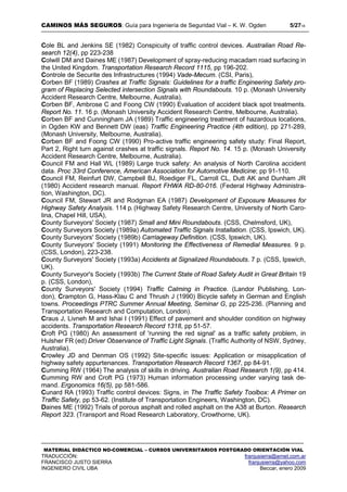 CAMINOS MÁS SEGUROS: Guía para Ingeniería de Seguridad Vial – K. W. Ogden 5/2718
MATERIAL DIDÁCTICO NO-COMERCIAL – CURSOS UNIVERSITARIOS POSTGRADO ORIENTACIÓN VIAL
TRADUCCIÓN: franjusierra@arnet.com.ar
FRANCISCO JUSTO SIERRA franjusierra@yahoo.com
INGENIERO CIVIL UBA Beccar, enero 2009
Cole BL and Jenkins SE (1982) Conspicuity of traffic control devices. Australian Road Re-
search 12(4), pp 223-238
Colwill DM and Daines ME (1987) Development of spray-reducing macadam road surfacing in
the United Kingdom. Transportation Research Record 1115, pp 196-202.
Controle de Securite des Infrastructures (1994) Vade-Mecum. (CSI, Paris),
Corben BF (1989) Crashes at Traffic Signals: Guidelines for a traffic Engineering Safety pro-
gram of Replacing Selected intersection Signals with Roundabouts. 10 p. (Monash University
Accident Research Centre, Melbourne, Australia).
Corben BF, Ambrose C and Foong CW (1990) Evaluation of accident black spot treatments.
Report No. 11. 16 p. (Monash University Accident Research Centre, Melbourne, Australia).
Corben BF and Cunningham JA (1989) Traffic engineering treatment of hazardous locations,
in Ogden KW and Bennett DW (eas) Traffic Engineering Practice (4th edition), pp 271-289,
(Monash University, Melbourne, Australia).
Corben BF and Foong CW (1990) Pro-active traffic engineering safety study: Final Report,
Part 2, Right turn against crashes at traffic signals. Report No. 14. 15 p. (Monash University
Accident Research Centre, Melbourne, Australia).
Council FM and Hall WL (1989) Large truck safety: An analysis of North Carolina accident
data. Proc 33rd Conference, American Association for Automotive Medicine; pp 91-110.
Council FM, Reinfurt DW, Campbell BJ, Roediger FL, Carroll CL, Dutt AK and Dunham JR
(1980) Accident research manual. Report FHWA RD-80-016. (Federal Highway Administra-
tion, Washington, DC).
Council FM, Stewart JR and Rodgman EA (1987) Development of Exposure Measures for
Highway Safety Analysis. 114 p. (Highway Safety Research Centre, University of North Caro-
lina, Chapel Hill, USA),
County Surveyors' Society (1987) Small and Mini Roundabouts. (CSS, Chelmsford, UK),
County Surveyors Society (1989a) Automated Traffic Signals Installation. (CSS, Ipswich, UK).
County Surveyors' Society (1989b) Carriageway Definition. (CSS, Ipswich, UK).
County Surveyors' Society (1991) Monitoring the Effectiveness of Remedial Measures. 9 p.
(CSS, London), 223-238.
County Surveyors' Society (1993a) Accidents at Signalized Roundabouts. 7 p. (CSS, Ipswich,
UK).
County Surveyor's Society (1993b) The Current State of Road Safety Audit in Great Britain 19
p. (CSS, London),
County Surveyors' Society (1994) Traffic Calming in Practice. (Landor Publishing, Lon-
don), Crampton G, Hass-Klau C and Thrush J (1990) Bicycle safety in German and English
towns. Proceedings PTRC Summer Annual Meeting, Seminar G, pp 225-236. (Planning and
Transportation Research and Computation, London).
Craus J, Livneh M and Ishai I (1991) Effect of pavement and shoulder condition on highway
accidents. Transportation Research Record 1318, pp 51-57.
Croft PG (1980) An assessment of 'running the red signal' as a traffic safety problem, in
Hulsher FR (ed) Driver Observance of Traffic Light Signals. (Traffic Authority of NSW, Sydney,
Australia).
Crowley JD and Denman OS (1992) Site-specific issues: Application or misapplication of
highway safety appurtenances. Transportation Research Record 1367, pp 84-91.
Cumming RW (1964) The analysis of skills in driving. Australian Road Research 1(9), pp 414.
Cumming RW and Croft PG (1973) Human information processing under varying task de-
mand. Ergonomics 16(5), pp 581-586.
Cunard RA (1993) Traffic control devices: Signs, in The Traffic Safety Toolbox: A Primer on
Traffic Safety, pp 53-62. (Institute of Transportation Engineers, Washington, DC).
Daines ME (1992) Trials of porous asphalt and rolled asphalt on the A38 at Burton. Research
Report 323. (Transport and Road Research Laboratory, Crowthorne, UK).
 