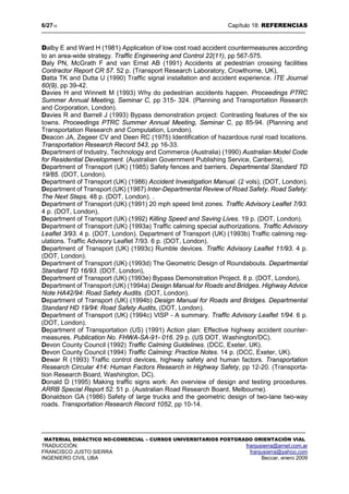 6/2718 Capítulo 18: REFERENCIAS
MATERIAL DIDÁCTICO NO-COMERCIAL – CURSOS UNIVERSITARIOS POSTGRADO ORIENTACIÓN VIAL
TRADUCCIÓN: franjusierra@arnet.com.ar
FRANCISCO JUSTO SIERRA franjusierra@yahoo.com
INGENIERO CIVIL UBA Beccar, enero 2009
Dalby E and Ward H (1981) Application of low cost road accident countermeasures according
to an area-wide strategy. Traffic Engineering and Control 22(11), pp 567-575.
Daly PN, McGrath F and van Ernst AB (1991) Accidents at pedestrian crossing facilities
Contractor Report CR 57. 52 p. (Transport Research Laboratory, Crowthorne, UK),
Datta TK and Dutta U (1990) Traffic signal installation and accident experience. ITE Journal
60(9), pp 39-42.
Davies H and Winnett M (1993) Why do pedestrian accidents happen. Proceedings PTRC
Summer Annual Meeting, Seminar C, pp 315- 324. (Planning and Transportation Research
and Corporation, London).
Davies R and Barrell J (1993) Bypass demonstration project: Contrasting features of the six
towns. Proceedings PTRC Summer Annual Meeting, Seminar C, pp 85-94. (Planning and
Transportation Research and Computation, London).
Deacon JA, Zegeer CV and Deen RC (1975) Identification of hazardous rural road locations.
Transportation Research Record 543, pp 16-33.
Department of Industry, Technology and Commerce (Australia) (1990) Australian Model Code
for Residential Development. (Australian Government Publishing Service, Canberra),
Department of Transport (UK) (1985) Safety fences and barriers. Departmental Standard TD
19/85. (DOT, London).
Department of Transport (UK) (1986) Accident Investigation Manual. (2 vols), (DOT, London).
Department of Transport (UK) (1987) Inter-Departmental Review of Road Safety. Road Safety:
The Next Steps. 48 p. (DOT, London). .
Department of Transport (UK) (1991) 20 mph speed limit zones. Traffic Advisory Leaflet 7/93.
4 p. (DOT, London),
Department of Transport (UK) (1992) Killing Speed and Saving Lives. 19 p. (DOT, London).
Department of Transport (UK) {1993a) Traffic calming special authorizations. Traffic Advisory
Leaflet 3/93. 4 p. (DOT, London). Department of Transport (UK) (1993b) Traffic calming reg-
ulations. Traffic Advisory Leaflet 7/93. 6 p. (DOT, London).
Department of Transport (UK) (1993c) Rumble devices. Traffic Advisory Leaflet 11/93. 4 p.
(DOT, London).
Department of Transport (UK) (1993d) The Geometric Design of Roundabouts. Departmental
Standard TD 16/93. (DOT, London),
Department of Transport (UK) (1993e) Bypass Demonstration Project. 8 p. (DOT, London),
Department of Transport (UK) (1994a) Design Manual for Roads and Bridges. Highway Advice
Note HA42/94: Road Safety Audits. (DOT, London).
Department of Transport (UK) (1994b) Design Manual for Roads and Bridges. Departmental
Standard HD 19/94: Road Safety Audits, (DOT, London).
Department of Transport (UK) (1994c) VISP - A summary. Traffic Advisory Leaflet 1/94. 6 p.
(DOT, London).
Department of Transportation (US) (1991) Action plan: Effective highway accident counter-
measures. Publication No. FHWA-SA-91- 016. 29 p. (US DOT, Washington/DC).
Devon County Council (1992) Traffic Calming Guidelines. (DCC, Exeter, UK).
Devon County Council (1994) Traffic Calming: Practice Notes. 14 p. (DCC, Exeter, UK).
Dewar R (1993) Traffic control devices, highway safety and human factors. Transportation
Research Circular 414: Human Factors Research in Highway Safety, pp 12-20. (Transporta-
tion Research Board, Washington, DC).
Donald D (1995) Making traffic signs work: An overview of design and testing procedures.
ARRB Special Report 52. 51 p. (Australian Road Research Board, Melbourne).
Donaldson GA (1986) Safety of large trucks and the geometric design of two-lane two-way
roads. Transportation Research Record 1052, pp 10-14.
 