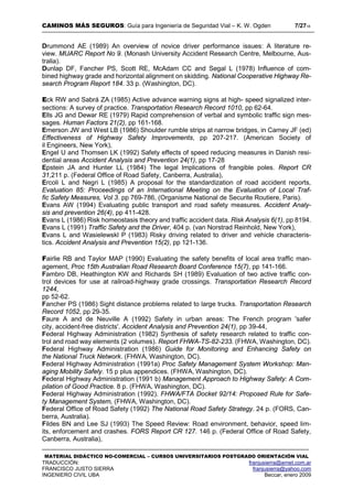 CAMINOS MÁS SEGUROS: Guía para Ingeniería de Seguridad Vial – K. W. Ogden 7/2718
MATERIAL DIDÁCTICO NO-COMERCIAL – CURSOS UNIVERSITARIOS POSTGRADO ORIENTACIÓN VIAL
TRADUCCIÓN: franjusierra@arnet.com.ar
FRANCISCO JUSTO SIERRA franjusierra@yahoo.com
INGENIERO CIVIL UBA Beccar, enero 2009
Drummond AE (1989) An overview of novice driver performance issues: A literature re-
view. MUARC Report No 9. (Monash University Accident Research Centre, Melbourne, Aus-
tralia).
Dunlap DF, Fancher PS, Scott RE, McAdam CC and Segal L (1978) Influence of com-
bined highway grade and horizontal alignment on skidding. National Cooperative Highway Re-
search Program Report 184. 33 p. (Washington, DC).
Eck RW and Sabrá ZA (1985) Active advance warning signs at high- speed signalized inter-
sections: A survey of practice. Transportation Research Record 1010, pp 62-64.
Ells JG and Dewar RE (1979) Rapid comprehension of verbal and symbolic traffic sign mes-
sages. Human Factors 21(2), pp 161-168.
Emerson JW and West LB (1986) Shoulder rumble strips at narrow bridges, in Carney JF (ed)
Effectiveness of Highway Safety Improvements, pp 207-217. (American Society of
il Engineers, New York),
Engel U and Thomsen LK (1992) Safety effects of speed reducing measures in Danish resi-
dential areas Accident Analysis and Prevention 24(1), pp 17-28
Epstein JA and Hunter LL (1984) The legal Implications of frangible poles. Report CR
31,211 p. (Federal Office of Road Safety, Canberra, Australia),
Ercoli L and Negri L (1985) A proposal for the standardization of road accident reports,
Evaluation 85: Proceedings of an International Meeting on the Evaluation of Local Traf-
fic Safety Measures, Vol 3. pp 769-786, (Organisme National de Securite Routiere, Paris).
Evans AW (1994) Evaluating public transport and road safety measures. Accident Analy-
sis and prevention 26(4), pp 411-428.
Evans L (1986) Risk homeostasis theory and traffic accident data. Risk Analysis 6(1), pp 8194.
Evans L (1991) Traffic Safety and the Driver, 404 p. (van Norstrad Reinhold, New York),
Evans L and Wasielewskl P (1983) Risky driving related to driver and vehicle characteris-
tics. Accident Analysis and Prevention 15(2), pp 121-136.
Fairlie RB and Taylor MAP (1990) Evaluating the safety benefits of local area traffic man-
agement, Proc 15th Australian Road Research Board Conference 15(7), pp 141-166.
Fambro DB, Heathington KW and Richards SH (1989) Evaluation of two active traffic con-
trol devices for use at railroad-highway grade crossings. Transportation Research Record
1244,
pp 52-62.
Fancher PS (1986) Sight distance problems related to large trucks. Transportation Research
Record 1052, pp 29-35.
Faure A and de Neuville A (1992) Safety in urban areas: The French program 'safer
city, accident-free districts'. Accident Analysis and Prevention 24(1), pp 39-44,
Federal Highway Administration (1982) Synthesis of safety research related to traffic con-
trol and road way elements (2 volumes). Report FHWA-TS-82-233. (FHWA, Washington, DC).
Federal Highway Administration (1986) Guide for Monitoring and Enhancing Safety on
the National Truck Network. (FHWA, Washington, DC).
Federal Highway Administration (1991a) Proc Safety Management System Workshop: Man-
aging Mobility Safely. 15 p plus appendices. (FHWA, Washington, DC).
Federal Highway Administration (1991 b) Management Approach to Highway Safety: A Com-
pilation of Good Practice. 8 p. (FHWA, Washington, DC).
Federal Highway Administration (1992). FHWA/FTA Docket 92/14: Proposed Rule for Safe-
ty Management System, (FHWA, Washington, DC).
Federal Office of Road Safety (1992) The National Road Safety Strategy. 24 p. (FORS, Can-
berra, Australia).
Fildes BN and Lee SJ (1993) The Speed Review: Road environment, behavior, speed lim-
its, enforcement and crashes. FORS Report CR 127. 146 p. (Federal Office of Road Safety,
Canberra, Australia),
 