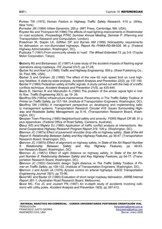 8/2718 Capítulo 18: REFERENCIAS
MATERIAL DIDÁCTICO NO-COMERCIAL – CURSOS UNIVERSITARIOS POSTGRADO ORIENTACIÓN VIAL
TRADUCCIÓN: franjusierra@arnet.com.ar
FRANCISCO JUSTO SIERRA franjusierra@yahoo.com
INGENIERO CIVIL UBA Beccar, enero 2009
Forbes TW (1972) Human Factors in Highway Traffic Safety Research. 419 p. (Wiley,
New York).
Forrester JW (1969) Urban Dynamics. 285 p. (MIT Press, Cambridge, MA, USA),
Foyster MJ and Thompson M (1986) The effects of road lighting improvements in Westminster
on road accidents. Proceedings PTRC Summer Annual Meeting, Seminar P. (Planning and
Transportation Research and Computation, London).
Freedman M, Staplin LK, Gilfillan DP and Byrnes AM (1988) Noticeability requirements
for delineation on non-illuminated highways, Report No FHWA-RD-88-028. 96 p. (Federal
Highway Administration, Washington, DC).
Fujitsuka T (1991) From community streets to 'road'. The Wheel Extended 73. pp 3-8. (Toyota
Motor Corporation, Tokyo),
Gaberty MJ and Barbaresso JC (1987) A case study of the accident impacts of flashing signal
operations along roadways. ITE Journal 57(7), pp 27-28.
Garber NJ and Hoe! LA (1988) Traffic and Highway Engineering. 959 p. (West Publishing Co.,
St. Paul, MN, USA).
Garber S and Graham JD (1990) The effect of the new 65 mph speed limit on rural high-
way fatalities: A state-by-state analysis. Accident Analysis and Prevention 22(2), pp 137-149.
Garder P (1989) Pedestrian safety at traffic signals: A study carried out with the help of a traffic
conflicts technique. Accident Analysis and Prevention 21(5), pp 435-444.
Gazis D, Herman R and Marududin A (1960) The problem of the amber signal light in traf-
fic flow. Traffic Engineering 30(1), pp 19- 26.
Geoffroy DN (1993a) infrastructure maintenance: Pavements, in The Traffic Safety Toolbox: A
Primer on Traffic Safety, pp 157-164. (Institute of Transportation Engineers. Washington, DC).
Geoffroy DN (1993b) A management perspective on developing and implementing safe-
ty management systems. Transportation Research Circular 416: Issues Surrounding High-
way and Roadside Safety Management, pp 8-16. (Transportation Research Board, Wash-
ington, DC).
Geoplan Town Planning (1990) Neighborhood safety and amenity. FORS Report CR 98, 91 p
plus appendices. (Federal Office of Road Safety, Canberra, Australia).
Glauz WD and Migletz DJ (1980) Application of traffic conflict analysis at intersections. Na-
tional Cooperative Highway Research Program Report 219. 109 p. (Washington, DC).
Glennon JC (1987a) Effect of pavement/ shoulder drop-offs on highway safety. State of the Art
Report 6: Relationship Between Safety and Key Highway Features, pp 36-47. (Transportation
Research Board, Washington, DC).
Glennon JC (1987b) Effect of alignment on highway safety, in State of the Art Report Number
6: Relationship Between Safety and Key Highway Features, pp 48-63.
tion Research Board, Washington, DC).
Glennon JC (1987c) Effect of sight distance on highway safety, in State of the Art Re-
port Number 6: Relationship Between Safety and Key Highway Features, pp 64-77. (Trans-
portation Research Board, Washington, DC).
Glennon JC (1993) Geometric design: Sight distance, in The Traffic Safety Toolbox: A Pri-
mer on Traffic Safety, pp 109-122. (Institute of Transportation Engineers, Washington, DC).
Glennon J and Azzeh JA (1976) Access control on arterial highways. ASCE Transportation
Engineering Journal 76(1), pp 75-90.
Good MC and Baxter G! (1985) Evaluation of short range roadway delineation, ARRB Internal
Report 381-1, (Australian Road Research Board, Melbourne).
Good MC, Fox JC and Joubert PN (1987) An in-depth study of accidents involving colli-
sions with utility poles. Accident Analysis and Prevention 19(5), pp 397-413.
 