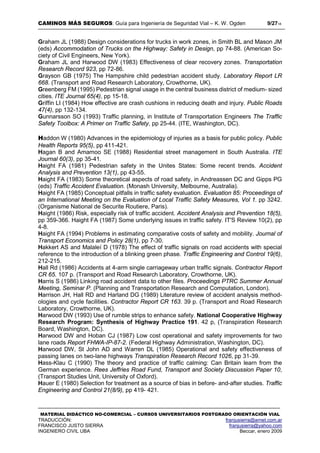 CAMINOS MÁS SEGUROS: Guía para Ingeniería de Seguridad Vial – K. W. Ogden 9/2718
MATERIAL DIDÁCTICO NO-COMERCIAL – CURSOS UNIVERSITARIOS POSTGRADO ORIENTACIÓN VIAL
TRADUCCIÓN: franjusierra@arnet.com.ar
FRANCISCO JUSTO SIERRA franjusierra@yahoo.com
INGENIERO CIVIL UBA Beccar, enero 2009
Graham JL (1988) Design considerations for trucks in work zones, in Smith BL and Mason JM
(eds) Accommodation of Trucks on the Highway: Safety in Design, pp 74-88. (American So-
ciety of Civil Engineers, New York).
Graham JL and Harwood DW (1983) Effectiveness of clear recovery zones. Transportation
Research Record 923, pp 72-86.
Grayson GB (1975) The Hampshire child pedestrian accident study. Laboratory Report LR
668. (Transport and Road Research Laboratory, Crowthorne, UK).
Greenberg FM (1995) Pedestrian signal usage in the central business district of medium- sized
cities. ITE Journal 65(4), pp 15-18.
Griffin LI (1984) How effective are crash cushions in reducing death and injury. Public Roads
47(4), pp 132-134.
Gunnarsson SO (1993) Traffic planning, in Institute of Transportation Engineers The Traffic
Safety Toolbox: A Primer on Traffic Safety, pp 25-44. (ITE, Washington, DC).
Haddon W (1980) Advances in the epidemiology of injuries as a basis for public policy. Public
Health Reports 95(5), pp 411-421.
Hagan B and Amamoo SE (1988) Residential street management in South Australia. ITE
Journal 60(3), pp 35-41.
Haight FA (1981) Pedestrian safety in the Unites States: Some recent trends. Accident
Analysis and Prevention 13(1), pp 43-55.
Haight FA (1983) Some theoretical aspects of road safety, in Andreassen DC and Gipps PG
(eds) Traffic Accident Evaluation. (Monash University, Melbourne, Australia).
Haight FA (1985) Conceptual pitfalls in traffic safety evaluation. Evaluation 85: Proceedings of
an International Meeting on the Evaluation of Local Traffic Safety Measures, Vol 1. pp 3242.
(Organisme National de Securite Routiere, Paris).
Haight (1986) Risk, especially risk of traffic accident. Accident Analysis and Prevention 18(5),
pp 359-366. Haight FA (1987) Some underlying issues in traffic safety. IT'S Review 10(2), pp
4-8.
Haight FA (1994) Problems in estimating comparative costs of safety and mobility. Journal of
Transport Economics and Policy 28(1), pp 7-30.
Hakkert AS and Malaleí D (1978) The effect of traffic signals on road accidents with special
reference to the introduction of a blinking green phase. Traffic Engineering and Control 19(6),
212-215.
Hall Rd (1986) Accidents at 4-arm single carriageway urban traffic signals. Contractor Report
CR 65. 107 p. (Transport and Road Research Laboratory, Crowthorne, UK).
Harris S (1986) Linking road accident data to other files. Proceedings PTRC Summer Annual
Meeting, Seminar P. (Planning and Transportation Research and Computation, London).
Harrison JH, Hall RD and Harland DG (1989) Literature review of accident analysis method-
ologies and cycle facilities. Contractor Report CR 163. 39 p. (Transport and Road Research
Laboratory, Crowthorne, UK).
Harwood DW (1993) Use of rumble strips to enhance safety. National Cooperative Highway
Research Program: Synthesis of Highway Practice 191. 42 p, (Transpiration Research
Board, Washington, DC).
Harwood DW and Hoban CJ (1987) Low cost operational and safety improvements for two
lane roads Report FHWA-IP-87-2. (Federal Highway Administration, Washington, DC).
Harwood DW, St John AD and Warren DL (1985) Operational and safety effectiveness of
passing lanes on two-lane highways Transpiration Research Record 1026, pp 31-39.
Hass-Klau C (1990) The theory and practice of traffic calming: Can Britain learn from the
German experience. Rees Jeffries Road Fund, Transport and Society Discussion Paper 10,
(Transport Studies Unit, University of Oxford).
Hauer E (1980) Selection for treatment as a source of bias in before- and-after studies. Traffic
Engineering and Control 21(8/9), pp 419- 421.
 
