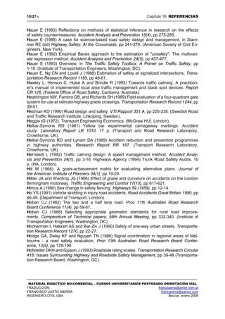 10/2718 Capítulo 18: REFERENCIAS
MATERIAL DIDÁCTICO NO-COMERCIAL – CURSOS UNIVERSITARIOS POSTGRADO ORIENTACIÓN VIAL
TRADUCCIÓN: franjusierra@arnet.com.ar
FRANCISCO JUSTO SIERRA franjusierra@yahoo.com
INGENIERO CIVIL UBA Beccar, enero 2009
Hauer E (1983) Reflections on methods of statistical inference in research on the effects
of safety countermeasures. Accident Analysis and Prevention 15(4), pp 275-285.
Hauer E (1988) A case for science-based road safety design and management, in Stam-
mer RE (ed) Highway Safety: At the Crossroads, pp 241-278. (American Society of Civil En-
gineers, New York).
Hauer E (1992) Empirical Bayes approach to the estimation of "unsafety": The multivari-
ate regression method. Accident Analysis and Prevention 24(5), pp 457-477,
Hauer E (1993) Overview, in The Traffic Safety Toolbox: A Primer on Traffic Safety, pp
1-10. (Institute of Transportation Engineers, Washington, DC).
Hauer E, Ng CN and Lovell J (1988) Estimation of safety at signalized intersections. Trans-
portation Research Record 1185, pp 48-61.
Hawley L, Henson C, Hulse A and Brindle R (1993) Towards traffic calming: A practition-
er's manual of implemented local area traffic management and black spot devices. Report
CR 126. (Federal Office of Road Safety, Canberra, Australia).
Heathington KW, Fambro DB, and Richards SH (1989) Field evaluation of a four-quadrant gate
system for use at railroad-highway grade crossings. Transportation Research Record 1244, pp
39-51.
Hedman KO (1990) Road design and safety. VTI Rapport 351 A, pp 225-238. (Swedish Road
and Traffic Research institute, Linkoping, Sweden),
Heggie IG (1972). Transport Engineering Economics. (McGraw HUÍ, London).
Helliar-Symons RD (1981) Yellow bar experimental carriageway markings: Accident
study. Laboratory Report LR 1010. 17 p. (Transport and Road Research Laboratory,
Crowthorne, UK).
Helliar-Symons RD and Lynam DA (1989) Accident reduction and prevention programmes
in highway authorities. Research Report RR 187. (Transport Research Laboratory,
Crowthorne, UK).
Herrstedt L (1992) Traffic calming design: A speed management method. Accident Analy-
sis and Prevention 24(1), pp 3-16. Highways Agency (1994) Trunk Road Safety Audits. 10
p. (HA, London).
Hill M (1968). A goals-achievement matrix for evaluating alternative plans. Journal of
the American Institute of Planners 34(1), pp 19-29.
Hillier JA and Wardrop JG (1966) Effect of grade and curvature on accidents on the London
Birmingham motorway. Traffic Engineering and Control 17(10), pp 617-621.
Himus A (1990) Sea change in safety fencing. Highways 59 (1959), pp 12-14.
Ho YS (1991) Vehicle skidding in injury road accidents. Road Accidents Great Britain 1990, pp
46-49. (Department of Transport, London).
Hoban CJ (1982) The two and a half lane road. Proc 11th Australian Road Research
Board Conference 11(4), pp 59-67,
Hoban CJ (1988) Selecting appropriate geometric standards for rural road improve-
ments. Compendium of Technical papers, 58th Annual Meeting, pp 332-340. (Institute of
Transportation Engineers, Washington, DC).
Hocherman I, Hakkert AS and Bar-Ziv J (1990) Safety of one-way urban streets. Transporta-
tion Research Record 1270, pp 22-27.
Hodge GA, Daley KF and Nguyen TN (1986) Signal coordination in regional areas of Mel-
bourne - a road safety evaluation, Proc 13th Australian Road Research Board Confer-
ence, 13(9), pp 178-190
Hofstetter DKH and Gipson J (1993) Roadside rating scales. Transportation Research Circular
416: Issues Surrounding Highway and Roadside Safety Management, pp 39-48 (Transporta-
tion Research Board, Washington, DC).
 