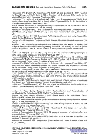 CAMINOS MÁS SEGUROS: Guía para Ingeniería de Seguridad Vial – K. W. Ogden 11/2718
MATERIAL DIDÁCTICO NO-COMERCIAL – CURSOS UNIVERSITARIOS POSTGRADO ORIENTACIÓN VIAL
TRADUCCIÓN: franjusierra@arnet.com.ar
FRANCISCO JUSTO SIERRA franjusierra@yahoo.com
INGENIERO CIVIL UBA Beccar, enero 2009
Homburger WS, Deakin EA, Bosselmann PC, Smith DT and Beukers B (1989) Residen-
tial Street Design and Traffic Control. 152 p. (Prentice Hall, Englewood Cliffs, NJ, for the In-
stitute of Transportation Engineers, Washington, DC).
Homburger WS, Keefer LE and McGrath WR (eds) (1990) Transportation and Traffic Engi-
neering Handbook (2nd edition). 883 p. (Prentice Hall, Englewood Cliffs, NJ, for the Institute of
Transportation Engineers, Washington, DC).
Hoque MM and Sanderson JT (1988) Road Safety Countermeasures for Rural Roads. Report
TS88/3. 40 p. (Royal Automobile Club of Victoria)
Hosking JR and Woodford GC 1976) Measurement of skidding resistance: Guide to the use of
SCRIM Laboratory Report LR 737. (Transport and Road Research Laboratory, Crowthorne,
UK).
Howie DJ and Oulton G (1989) Crashes at Traffic Signals. (Monash University Accident Re-
search Centre, Melbourne, Australia).
Hughes BP (1991) Accident Prediction at Traffic Signals, 55 p. (Main Roads Department, WA,
Perth).
Hulbert S (1982) Human factors in transportation, in Homburger WS, Keefer LE and McGrath
WR (eds) Transportation and Traffic Engineering Handbook (2nd edition), pp 209-234. (Pren-
tice Hall, Englewood Cliffs, NJ, for the Institute of Transportation Engineers, Washington,
DC),
Hulsher FR (1984) The problem of stopping drivers after the termination of the green signal at
traffic lights. Traffic Engineering and Control 25(3), pp 110-116.
Hummer JE (1994a) Traffic accident studies, in Robertson HD, Hummer JE and Nelson DC
(eds) Manual of Traffic Engineering Studies, pp 191-218. (Prentice Hall, Englewood Cliffs, NJ,
for the Institute of Transportation Engineers, Washington, DC),
Hummer JE (1994b) Traffic conflict studies, in Robertson HD, Hummer JE and Nelson DC
(eds) Manual of Traffic Engineering Studies, pp 219-235. (Prentice Hall, Englewood Cliffs, NJ,
for the Institute of Transportation Engineer^, Washington, DC).
Hummer EJ, Montgomery RE and Sinha K (1990) Motorists understanding of and preferences
for left-turn signals. Transportation Research Record 1281, pp 136-147.
Hunt J (1993) Pedestrian crossings: Changing the balance of priorities. Proceedings PTRC
Summer Annual Meeting, Seminar C, pp 325- 336. (Planning and Transportation Research
and Computation, London).
Hutchinson BG (1988) Geometric, capacity and safety impacts of large trucks in urban areas.
Proc Roads and Traffic Association of Canada Annual Meeting, pp D3-D32.
Hutchinson TP and Mayne AJ (1977) The year to year variability in the numbers of road ac-
cidents. Traffic Engineering and Control 18(9), pp 432-433.
Institute for Road Safety Research (1985) Reclassification and Reconstruction of
ban Roads in The Netherlands (IRSR, SWOV, The Netherlands).
Institute for Road Safety Research (1986) Safety barriers for motorways. Report
R-86-24. (IRSR, SWOV, The Netherlands).
Institute of Transportation Engineers (1990) Guidelines for Parking Facility Location and De-
sign. 32 p. (ITE, Washington, DC).
Institute of Transportation Engineers (1993a) The Traffic Safety Toolbox: A Primer on Traf-
fic Safety. 258 p. (ITE, Washington, DC).
Institute of Transportation Engineers (1993b) Guidelines for the design and application
of speed humps. ITE Journal 63(5), pp 11-17.
Institute of Transportation Engineers (1994) ITE supports expansion of highway safety pro-
gram guidelines. ITE Journal 64(4), p 9.
Institute of Transportation Engineers (1995) Road safety audit: A new tool for accident pre-
vention ITE Journal 65(2), pp 15-22,
Institution of Highways and Transportation (1987) Roads and Traffic in Urban Areas. 418
p. (IHT, London).
 