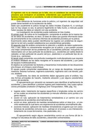 22/262 Capítulo 2: SISTEMAS DE ADMINISTRAR LA SEGURIDAD
MATERIAL DIDÁCTICO NO-COMERCIAL – CURSOS UNIVERSITARIOS POSTGRADO ORIENTACIÓN VIAL
TRADUCCIÓN: franjusierra@arnet.com.ar
FRANCISCO JUSTO SIERRA franjusierra@yahoo.com
INGENIERO CIVIL UBA Beccar, enero 2009
El ingeniero vial no se interesa por la falta, sino en establecer las características y
procesos que condujeron al accidente, entendiendo que usualmente hay muchos
factores involucrados en un accidente, no sólo el relacionado con acciones por parte
de un individuo.
Esta diferencia de funciones entre la policía y el ingeniero de seguridad vial
puede darse también en la recolección de datos.
Dado que usualmente la policía recoge los datos iniciales (Capítulo 4), si concluye
que no hay cargos (o sea, la persona legalmente en falta murió), a menudo puede
haber escasez de datos en relación con ese accidente.
La investigación de accidentes puede realizarse en tres niveles.
El primer nivel, de rutina en la investigación, comprende el análisis de la masiva ba-
se de datos de accidentes; es decir, la base de datos que guarda información basa-
da primariamente en los rutinarios informes de accidentes provistos por la policía.
Examinando estos datos pueden identificarse los lugares con problemas de seguri-
dad en la red vial y pueden establecerse sus características generales.
El segundo nivel de análisis comprende la colección y análisis de datos suplementa-
rios; o sea, datos no rutinariamente recogidos por la policía, y que puedan proveer
una mejor comprensión de los problemas de un accidentes particular, incluyendo los
relacionados con un tipo particular de accidente (p.e., accidentes por salida desde la
calzada), un tipo particular de usuario vial (p.e., peatones) o un particular tipo de ve-
hículo (p.e., camiones).
El tercer nivel comprende una profunda investigación multi-disciplinaria que requiere
el análisis detallado de los datos recogidos en la escena del accidente, y por parte
de equipos multidisciplinarios.
El objetivo es comprender los factores y mecanismos involucrados en las situaciones
pre-choque, en-choque y post-choque.
El equipo puede comprender especialistas de un rango de disciplinas, incluyendo
medicina, factores humanos, ingeniería automotriz, ingeniería vial o de tránsito, poli-
cía, etcétera.
Usualmente, los datos de accidentes deben agruparse para el análisis; hay
dos formas principales de hacerlo, mediante ubicación y por alguna característica
común del accidente.
El agrupamiento por ubicación es necesario para identificar el apiñamiento de
accidentes, y para identificar y priorizar lugares para tratamientos. Hay cuatro aplica-
ciones principales (Institution of Highways and Transportation, 1990, pág. 10):
• lugares solos: tratamiento de lugares específicos o longitudes cortas de camino
en los cuales se arraciman los accidentes (a menudo referidos como puntos o lu-
gares negros),
• acción en ruta: aplicación de tratamientos remediadores a un camino con una
experiencia de accidentes anormalmente alta,
• acción en área: aplicación de medidas remediadoras sobre un área (p.e., un pre-
cinto residencial) la cual tiene una experiencia de accidentes anormalmente alta,
• acciones masivas: aplicación de medidas remediadoras a lugares que con carac-
terísticas de accidentes comunes (p.e., patinaje en el acceso a una intersección,
tratamiento de cruces ferroviarios, vías peatonales, etc.).
El agrupamiento según alguna característica común es una forma útil de in-
vestigar la naturaleza de tales accidentes y desarrollar contramedidas.
 