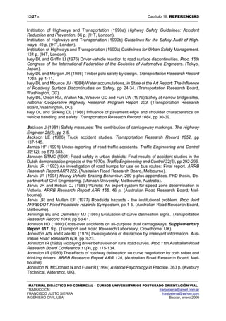 12/2718 Capítulo 18: REFERENCIAS
MATERIAL DIDÁCTICO NO-COMERCIAL – CURSOS UNIVERSITARIOS POSTGRADO ORIENTACIÓN VIAL
TRADUCCIÓN: franjusierra@arnet.com.ar
FRANCISCO JUSTO SIERRA franjusierra@yahoo.com
INGENIERO CIVIL UBA Beccar, enero 2009
Institution of Highways and Transportation (1990a) Highway Safety Guidelines: Accident
Reduction and Prevention. 36 p. (IHT, London).
Institution of Highways and Transportation (1990b) Guidelines for the Safety Audit of High-
ways. 40 p. (IHT, London).
Institution of Highways and Transportation (1990c) Guidelines for Urban Safety Management.
124 p. (IHT, London).
Ivey DL and Griffin LI (1976) Driver-vehicle reaction to road surface discontinuities. Proc. 16th
Congress of the International Federation of the Societies of Automotive Engineers. (Tokyo,
Japan).
Ivey DL and Morgan JR (1986) Timber pole safety by design. Transportation Research Record
1065, pp 1-11.
Ivey DL and Mounce JM (1984) Water accumulations, in State of the Art Report: The Influence
of Roadway Surface Discontinuities on Safety. pp 24-34. (Transportation Research Board,
Washington, DC).
Ivey DL, Olson RM, Walton NE, Weaver GD and Furr LW (1979) Safety at narrow bridge sites,
National Cooperative Highway Research Program Report 203. (Transportation Research
Board, Washington, DC).
Ivey DL and Sicking DL (1986) Influence of pavement edge and shoulder characteristics on
vehicle handling and safety. Transportation Research Record 1084, pp 30-39.
Jackson J (1981) Safety measures: The contribution of carriageway markings. The Highway
Engineer 28(2), pp 2-5.
Jackson LE (1986) Truck accident studies. Transportation Research Record 1052, pp
137-145.
James HF (1991) Under-reporting of road traffic accidents. Traffic Engineering and Control
32(12), pp 573-583.
Janssen STMC (1991) Road safety in urban districts: Final results of accident studies in the
Dutch demonstration projects of the 1970s. Traffic Engineering and Control 32(6), pp 292-296.
Jarvis JR (1992) An investigation of road humps for use on bus routes: Final report. ARRB
Research Report ARR 222. (Australian Road Research Board, Melbourne).
Jarvis JR (1994) Heavy Vehicle Braking Behaviour. 269 p plus appendices. PhD thesis, De-
partment of Civil Engineering. (Monash University, Melbourne, Australia).
Jarvis JR and Hoban CJ (1988) VLimits: An expert system for speed zone determination in
Victoria. ARRB Research Report ARR 155. 46 p. (Australian Road Research Board, Mel-
bourne).
Jarvis JR and Mullen EF (1977) Roadside hazards - the institutional problem. Proc Joint
ARRB/DOT Fixed Roadside Hazards Symposium, pp 1-5. (Australian Road Research Board,
Melbourne).
Jennings BE and Demetsky MJ (1985) Evaluation of curve delineation signs. Transportation
Research Record 1010, pp 53-61.
Johnson HD (1980) Cross-over accidents on all-purpose dual carriageways. Supplementary
Report 617, 9 p. (Transport and Road Research Laboratory, Crowthorne, UK).
Johnston AW and Cole BL (1976) Investigations of distraction by irrelevant information. Aus-
tralian Road Research 6(3), pp 3-23.
Johnston IR (1982) Modifying driver behaviour on rural road curves. Proc 11th Australian Road
Research Board Conference 11(4), pp 115-134.
Johnston IR (1983) The effects of roadway delineation on curve negotiation by both sober and
drinking drivers. ARRB Research Report ARR 128, (Australian Road Research Board, Mel-
bourne).
Johnston N, McDonald N and Fuller R (1994) Aviation Psychology in Practice. 363 p. (Avebury
Technical, Aldershot, UK),
 