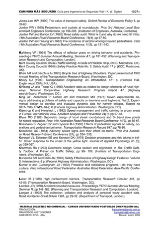 CAMINOS MÁS SEGUROS: Guía para Ingeniería de Seguridad Vial – K. W. Ogden 13/2718
MATERIAL DIDÁCTICO NO-COMERCIAL – CURSOS UNIVERSITARIOS POSTGRADO ORIENTACIÓN VIAL
TRADUCCIÓN: franjusierra@arnet.com.ar
FRANCISCO JUSTO SIERRA franjusierra@yahoo.com
INGENIERO CIVIL UBA Beccar, enero 2009
Jones-Lee MW (1990) The value of transport safety. Oxford Review of Economic Policy 6, pp
39-60.
Jordan PW (1985) Pedestrians and cyclists at roundabouts. Proc 3rd National Local Gov-
ernment Engineers Conference, pp 196-205. (Institution of Engineers, Australia, Canberra).
Jordan PW and Barton EV (1992) Road safety audit: What is it and why do we need it? Proc.
16th Australian Road Research Board Conference, 16(4). pp 67-80.
Jordan PW and Young W (1982) The incidence of alcohol amongst injured pedestrians. Proc
11th Australian Road Research Board Conference 11(5), pp 131-143.
Kahlberg VP (1991) The effects of reflector posts on driving behavior and accidents. Pro-
ceedings PTRC Summer Annual Meeting, Seminar AT, pp 181-192. (Planning and Transpor-
tation Research and Computation, London).
Kent County Council (1994a) Traffic calming: A Code of Practice. 96 p, (KCC, Maidstone, UK),
Kent County Council (1994b) Safety Practice Note No. 3: Safety Audit. 17 p. (KCC, Maidstone,
UK).
Khan AM and Bacchus A (1995) Bicycle Use of Highway Shoulders. Paper presented at 1995
Annual Meeting of the Transportation Research Board, Washington, DC.
Khisty CJ (1990) Transportation Engineering: An Introduction. 671 p. (Prentice Hall,
Engle- wood Cliffs, NJ, USA).
Kihlberg JA and Tharp KJ (1968) Accident rates as related to design elements of rural high-
ways. National Cooperative Highway Research Program Report 47, (Highway
search Board, Washington, DC).
King GF, Abramson P, Cohen JW and Wilkinson MR (1978) Seven experimental de-
signs addressing problems of safety and capacity on two-lane rural highways. Vol 2, Experi-
mental design to develop and evaluate dynamic aids for narrow bridges, Report no
DOT-TSC- FHWA-78-2, II, (Federal Highway Administration, Washington, DC),
Kjemtrup K and Herrstedt L (1992) Speed management and traffic calming in urban areas
in Europe: An historical view. Accident Analysis and Prevention 24(1), pp 57-68.
Klyne MO (1988) Geometric design of local street roundabouts and S- bend slow points
for speed regulation. Proc 14th Australian Road Research Board Conference 14(2), pp 56-67.
Knasbasis S, Zegeer CV and Cynecki MJ (1982) Effects of pedestrian signals on safety, op-
erations and pedestrian behavior. Transportation Research Record 847, pp 78-86.
Kneebone DC (1964) Advisory speed signs and their effect on traffic. Proc 2nd Australi-
an Road Research Board Conference 2(1), pp 524- 538,
Konecni VJ, Ebbesen EB and Konecni DK (1976) Decision processes and risk taking in traf-
fic: Driver response to the onset of the yellow light. Journal of Applied Psychology 61 (3),
pp 359-367.
Krammes RA (1993) Geometric design: Cross section and alignment, in The Traffic Safe-
ty Toolbox: A Primer on Traffic Safety, pp 99- 108. (Institute of Transportation Engi-
neers, Washington, DC).
Kuciemba SR and Cirillo JA (1992) Safety Effectiveness of Highway Design Features. Volume
5, Intersections. 8 p. (Federal Highway Administration, Washington, DC).
Kumar A and Cunningham JA (1992) Proactive skid resistance programs - do they have
a place. Proc Interactional Road Federation Australian Road Federation Asia-Pacific Confer-
ence.
Laker IB (1988) High containment barriers. Transportation Research Circular 341, pp
45-59. (Transportation Research Board, Washington, DC).
Landles JR (1980) Accident remedial measures. Proceedings PTRC Summer Annual Meeting,
Seminar R, pp 147-162. (Planning and Transportation Research and Computation, London).
Langan J (1992) The collection, collation and analysis of personal injury accident data.
Road Accidents Great Britain 1991, pp 29-32. (Department of Transport, London),
 