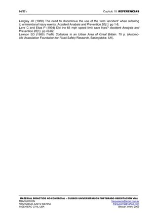 14/2718 Capítulo 18: REFERENCIAS
MATERIAL DIDÁCTICO NO-COMERCIAL – CURSOS UNIVERSITARIOS POSTGRADO ORIENTACIÓN VIAL
TRADUCCIÓN: franjusierra@arnet.com.ar
FRANCISCO JUSTO SIERRA franjusierra@yahoo.com
INGENIERO CIVIL UBA Beccar, enero 2009
Langley JD (1988) The need to discontinue the use of the term 'accident' when referring
to unintentional injury events. Accident Analysis and Prevention 20(1), pp 1-8,
Lave C and Elias P (1994) Did the 65 mph speed limit save lives? Accident Analysis and
Prevention 26(1), pp 49-62.
Lawson SD (1989) Traffic Collisions in an Urban Area of Great Britain. 70 p. (Automo-
bile Association Foundation for Road Safety Research, Basingstoke, UK).
 