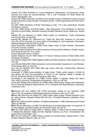 CAMINOS MÁS SEGUROS: Guía para Ingeniería de Seguridad Vial – K. W. Ogden 15/2718
MATERIAL DIDÁCTICO NO-COMERCIAL – CURSOS UNIVERSITARIOS POSTGRADO ORIENTACIÓN VIAL
TRADUCCIÓN: franjusierra@arnet.com.ar
FRANCISCO JUSTO SIERRA franjusierra@yahoo.com
INGENIERO CIVIL UBA Beccar, enero 2009
Lawson SD (1990) Accidents to Young Pedestrians: Distributions, circumstances, conse-
quences and scope for countermeasures. 163 p. (AA Foundation for Road Safety Re-
search, Basingstoke, UK).
Lawson SD (1992) Automatic surveillance and red-light running: Potential for camera use and
accident reduction at high-risk light- controlled junctions. Traffic Engineering and Control 33(1),
pp 10- 12.
Lay MG (1986) Handbook of Road Technology (2 vols). 712 p plus appendices. (Gordon
and Breach, London).
Lay MG (1988) Roads and Road Safety - New Approaches. Proc Workshop on New Ap-
proaches to Road Safety. (Monash University Accident Research Centre, Melbourne, Austra-
lia).
Layfield RE and Maycock G (1986) Pedal cyclists at roundabouts. Traffic Engineering
and Control 27(6), pp 343-349.
Lipinski ME, Meador GC, Gilbronson AL, Traylor ML, Berg WD, Anderson CL and Wert-
man RH (1970) Summary of current status of knowledge on rural intersection illumination.
Highway Research Record 336, pp 33-62.
Local Authorities Associations (1989) Road Safety Code of Good Practice. (Association
of County Councils, London),
London Accident Analysis Unit (1994) Accidents involving parked vehicles in Greater London.
Fact Sheet Number 55. 15 p. (LAAU,
London Research Centre, London).
Lothian Regional Council (1991) Notes of in-house Training Course on Road Safety Audit.
(Edinburgh, Scotland).
Lum HS and Hughes WE (1990) Edgeline widths and traffic accidents. Public Roads 54 (1), pp
153-158.
Lum HS and Parker MR (1982) Intersection control and accident experience in rural Michigan.
Public Roads 46(3), pp 102-105,
Lum HS and Stockton WR (1982) Stop sign versus yield sign. Transportation Research
Record 881. pp 29-33.
Lumenfeld H (1988) Accommodation of large trucks: Traffic control issues, in Smith BL
and Mason JM (eds) Accommodation of Trucks on the Highway: Safety in Design, pp
89-103. (American Society of Civil Engineers, New York),
Lumenfeld H and Alexander GJ (1984) Human factors in highway design and opera-
tions. ASCE Journal of Transportation Engineering 110(2), pp 149-158.
Lynam DA, Mackie AM and Davies CH (1988) Urban safety project: Design and Implementa-
tion of Schemes Research Report RR153. 25 p, (Transport and Road Research Laboratory:
Crowthorne, UK).
MacDonald WA and Hoffman ER (1978) Information coding on turn restriction traffic
signs. Proc. 9th Australian Road Research Board Conference, 9(5), pp 371-382.
Mackie AM, Ward HA and Walker RT (1990) Urban safety project: Overall evaluation of ar-
ea- wide schemes. Research Report RR 153. 26 p. (Transport Research Laboratory, Crow-
thorne, UK)
Maher MJ (1987) Accident migration: A statistical explanation. Traffic Engineering and Control
28(9), pp 480-483.
Maher MJ and Mountain LJ (1988) The identification of accident black spots: A comparison of
current methods. Accident Analysis and Prevention 20(2), pp 143-151
Mak KK (1987) Effect of bridge width on highway safety, in State of the Art Report Number
6: Relationship Between Safety and Key Highway Features, pp 22-35. (Transportation Re-
search Board, Washington, DC).
Mak KK and Sicking DL (1990) Rollover caused by concrete safety- shaped barrier. Trans-
portation Research Record 1258, pp 71-81,
 