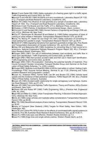 16/2718 Capítulo 18: REFERENCIAS
MATERIAL DIDÁCTICO NO-COMERCIAL – CURSOS UNIVERSITARIOS POSTGRADO ORIENTACIÓN VIAL
TRADUCCIÓN: franjusierra@arnet.com.ar
FRANCISCO JUSTO SIERRA franjusierra@yahoo.com
INGENIERO CIVIL UBA Beccar, enero 2009
Malalel D and Zaidel DM (1985) Safety evaluation of a flashing green light in a traffic signal.
Traffic Engineering and Control 26(2), pp 79-81.
Maycock G and Hall RD (1984) Accidents at 4-arm roundabouts. Laboratory Report LR 1120.
61 p. (Transport and Road Research Laboratory, Crowthorne, UK).
McBean PA (1982) The influence of road geometry at a sample of accident sites. Laboratory
Report LR 1053. 16 p. (Transport and Road Research Laboratory, Crowthorne, UK).
McClintock H (ed) The Bicycle and City Traffic. 217 p. (Belhaven Press, London).
McCluskey J (1987) Parking: A Handbook of Environmental Design. (Spon, London).
McCormick EJ and Sanders MS (1982) Human Factors in Engineering and Design (Fifth edi-
tion). 615 p. (McGraw Hill, New York).
McCoy PT, Ramanujam M, Moussavi M and Ballard JL (1990) Safety comparison of types of
parking on urban streets in Nebraska. Transportation Research Record 1270, pp 28-39.
McCoy TA, McCoy PT, Haden RJ and Singh VA (1991) Safety evaluation of converting on-
street parking from parallel to angle. Transportation Research Record 1327, pp 36-41.
McDevitt CF (1988) Upgrading transitions from approach guardrails to bridge rails. Proc Roads
and Transportation Association of Canada Conference 1(E), pp E3-24. (RTAC, Ottawa).
McGee HW and Btakenship MR (1989) Guidelines for converting Stop to Yield control at in-
tersections. National Cooperative Highway Research Program Report 320, 49 p. (Transpor-
tation Research Board, Washington, DC).
McGuigan DRD (1981) The use of relationships between road accidents and traffic flow in
'black spot' identification. Traffic Engineering and Control 22(9), pp 448-453.
McGuigan DRD (1982) Non-junction accident rates and their use in 'black spot' identification.
Traffic Engineering and Control 23(2), pp 60-65.
McGuigan DRD (1991) Pre-evaluation: Estimating the potential benefits of treatment. Proc
County Surveyors' Society/ Universities Transport Studies Group Joint Seminar on the Eval-
uation of Road Safety Schemes. 7 p. (CSS, London).
McGuigan DRD. McBride A and Ryall M (1994) A GIS for road safety in Lothian: Getting it right.
Proceedings PTRC Summer Annual Meeting, Seminar N, pp 11-29. (Planning and Trans-
portation Research and Computation, London).
McLean AJ, Anderson RWG, Farmer MJB, Lee BH and Brooks CG (1994) Vehicle travel
speeds and the incidence of fatal pedestrian collisions. FORS Report CR 146. 82 p. (Federal
Office of Road Safety, Canberra, Australia).
McLean JR (1985) Accident-width relationship for single-carriageway rural highways. Austra-
lian Road Research 15(4), pp 271-275.
McLean JR (1989) Two-Lane Highway Traffic Operations: Theory and Practice, 408 p (Gordon
and Breach, New York).
McShane WR and Roess RP (1990) Traffic Engineering, 658 p, (Prentice Hall, Englewood
Cliffs, NJ, USA).
Meyer MD and Miller EJ (1984). Urban Transpiration Planning: A Decision-Oriented Approach.
524 p. (McGraw Hill, New York).
Michie JD (1986) Large vehicles and roadside safety considerations Transportation Research
Record 1052, pp 90-95.
Miller TR (1992) Benefit/cost analysis of lane marking. Transportation Research Record 1334,
pp 38-45.
Ministry of Transport (New Zealand) (1993) Targets for Road Safety, New Edition, 1993.
(Wellington, NZ),
Moore SE and Lowrie PR (1976) Further on the effects of coordinated traffic signal] systems on
accidents. Proc 8th Australian Road Research Board Conference, 8(5), pp 26.10 26.17,
Moses PJ (1985) Cats eyes cost effective. Western Roads (October), pp 1-3.
Moses PJ (1986) Edge lines and single vehicle crashes. Western Roads (April), pp 6-8,
 