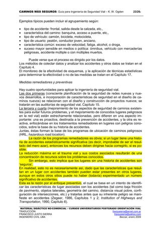 CAMINOS MÁS SEGUROS: Guía para Ingeniería de Seguridad Vial – K. W. Ogden 23/262
MATERIAL DIDÁCTICO NO-COMERCIAL – CURSOS UNIVERSITARIOS POSTGRADO ORIENTACIÓN VIAL
TRADUCCIÓN: franjusierra@arnet.com.ar
FRANCISCO JUSTO SIERRA franjusierra@yahoo.com
INGENIERO CIVIL UBA Beccar, enero 2009
Ejemplos típicos pueden incluir el agrupamiento según:
• tipo de accidente: frontal, salida desde la calzada, etc.,
• característica del camino: banquina, acceso a puente, etc.,
• tipo de vehículo: camión, bicicleta, motocicleta,
• tipo de usuario: peatón, conductor joven, anciano,
• característica común: exceso de velocidad, fatiga, alcohol, o droga,
• suceso mayor sensible en medios o política: ómnibus, vehículo con mercaderías
peligrosas, accidente múltiple o con múltiples muertos.
Puede verse que el proceso es dirigido por los datos.
Los métodos de colectar datos y analizar los accidentes y otros datos se tratan en el
Capítulo 4.
El monitoreo de la efectividad de esquemas, y la aplicación de técnicas estadísticas
para determinar la efectividad o no de las medidas se tratan en el Capítulo 17.
Medidas remediadores y preventivas
Hay cuatro oportunidades para aplicar la ingeniería de seguridad vial.
Las dos primeras (consciente planificación de la seguridad de redes nuevas y nue-
vos desarrollos, e incorporación de características de seguridad en el diseño de ca-
minos nuevos) se relacionan con el diseño y construcción de proyectos nuevos; se
tratarán en las auditorías de seguridad vial, Capítulo 15.
La tercera y cuarta (mejoramiento de los aspectos de seguridad de caminos existen-
tes para evitar futuros problemas, y el mejoramiento de conocidos lugares peligrosos
en la red vial) están estrechamente relacionadas, pero difieren en una aspecto im-
portante: una es proactiva, destinada a la prevención de accidentes, y la otra es re-
activa, enfocándose en los tratamientos remediadores en lugares con peligros cono-
cidos, sobre la base de su historia de accidentes.
Juntas, éstas forman la base de los programas de ubicación de caminos peligrosos
(HRL, hazardous road location).
La razón de los programas remediadores es obvia; si un lugar tiene una histo-
ria de accidentes estadísticamente significativa (es decir, improbable de ser el resul-
tado del mero azar), entonces los recursos deben dirigirse hacia corregirlo, si es po-
sible.
La reducción máxima en el trauma vial y sus costos asociados resultarán de una
concentración de recursos sobre los problemas conocidos.
Sin embargo, esto implica que los lugares sin una historia de accidentes son
‘seguros’.
En realidad, esto no es necesariamente así, dado que las características que resul-
tan en un lugar con accidentes también pueden estar presentes en otros lugares,
aunque en estos otros sitios puede no haber (todavía) experimentado un número
significativo de accidentes.
Esta es la razón por el enfoque preventivo, el cual se basa en un intento de identifi-
car las características de lugar asociadas con los accidentes (tal como baja fricción
de pavimento, objetos laterales, geometría del camino, distancia visual pobre, confi-
guración de intersecciones, etc.) y tratarlas antes que su inherente peligro se mani-
fieste en accidentes (Zegeer, 1986, Capítulos 1 y 2; Institution of Highways and
Transportation, 1990, Capítulo 8).
 