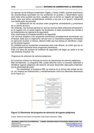 24/262 Capítulo 2: SISTEMAS DE ADMINISTRAR LA SEGURIDAD
MATERIAL DIDÁCTICO NO-COMERCIAL – CURSOS UNIVERSITARIOS POSTGRADO ORIENTACIÓN VIAL
TRADUCCIÓN: franjusierra@arnet.com.ar
FRANCISCO JUSTO SIERRA franjusierra@yahoo.com
INGENIERO CIVIL UBA Beccar, enero 2009
Un ejemplo de tal enfoque presentaron Ogden y Howie (1990), quienes examinaron
las características asociadas con los accidentes en puentes, y desarrollaron guías
para tratar otros puentes (es decir, aquellos que no tenían un registro de seguridad
pobre, pero que tenían características similares a los que sí lo tenían), incluyendo
una clasificación de prioridad.
La distribución de los recursos entre programas remediadores y preventivos
es un asunto de juicio.
Sin embargo, hay acuerdo general en que los recursos debe enfocarse primariamen-
te en lugares con un pobre registro de accidentes (si tales accidentes son dóciles a
los tratamientos de ingeniería de seguridad).
Esto maximizará el inmediato beneficio de seguridad.
Los recursos dirigidos a los programas preventivos probablemente aumentarán con
el tiempo, dado que un organismo vial que tuvo un importante programa remediador
en ejecución durante un tiempo, debería hallar que fue exitoso en identificar y mejo-
rar los peores lugares.
Es probable que los accidentes remanentes sean más difusos, de modo que los re-
cursos pueden desviarse hacia programas preventivos.
Esta a la base del proceso de auditoría de seguridad vial según se aplica a la red
vial existente (Capítulo 15).
Programas de ubicación de caminos peligrosos
En la sección anterior se introdujo la noción de ubicaciones de caminos peligrosos.
Más formalmente, un programa HRL puede definirse como un proceso destinado a
identificar lugares peligrosos del sistema vial para desarrollar adecuados tratamien-
tos de efectividad-de-costo.
Por simplicidad, el programa HRL se resume en su forma más simple (es de-
cir, sin mostrar las interacciones y retroalimentación entre los diferentes elementos)
en la Figura 2.3.
Figura 2.3 Elementos del programa de ubicación de lugares peligrosos
Fuente: National Association of Australian State Road Authorities (1988).
 