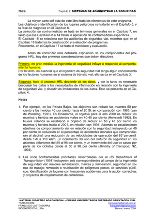 26/262 Capítulo 2: SISTEMAS DE ADMINISTRAR LA SEGURIDAD
MATERIAL DIDÁCTICO NO-COMERCIAL – CURSOS UNIVERSITARIOS POSTGRADO ORIENTACIÓN VIAL
TRADUCCIÓN: franjusierra@arnet.com.ar
FRANCISCO JUSTO SIERRA franjusierra@yahoo.com
INGENIERO CIVIL UBA Beccar, enero 2009
La mayor parte del esto de este libro trata los elementos de este programa.
Los objetivos e identificación de los lugares peligrosos se tratarán en el Capítulo 5, y
la fase de diagnosis en el Capítulo 6.
La selección de contramedidas se trata en términos generales en el Capítulo 7, en
tanto que los Capítulos 8 a 14 tratan la aplicación de contramedidas específicas.
El Capítulo 15 se relaciona con las auditorías de seguridad vial, mientras que en el
Capítulo 16 tratamos la construcción y evaluación de programas.
Finalmente, en el Capítulo 17 se trata el monitoreo y evaluación.
Antes de comenzar esta detallada exposición de los componentes del pro-
grama HRL, hay dos primeras consideraciones que deben discutirse.
Primero, en gran medida la ingeniería de seguridad influye o responde al comporta-
miento humano.
Por lo tanto, es esencial que el ingeniero de seguridad vial tenga algún conocimiento
de los factores humanos en el sistema de tránsito vial; ello se da en el Capítulo 3.
Segundo, todo el proceso HRL depende de los datos, y por lo tanto es necesario
bosquejar los datos y las necesidades de información en relación con la ingeniería
de seguridad vial, y discutir las limitaciones de los datos. Esto se presenta en el Ca-
pítulo 4.
Notas
1. Por ejemplo, en los Países Bajos, los objetivos son reducir las muertes 50 por
ciento y los heridos 40 por ciento hacia el 2010, en comparación con 1986 (van
de Watering, 1993). En Dinamarca, el objetivo para el año 2000 es reducir los
muertos y heridos en accidentes viales en 40-45 por ciento (Herrstedt 1992). En
Nueva Zelanda se estableció el objetivo de reducir en 50 y 48 por ciento los
muertos y heridos hacia el 2001, en relación con 1991. Además se establecieron
objetivos de comportamiento vial en relación con la seguridad, incluyendo un 40
por ciento de reducción en el porcentaje de accidentes mortales que comprendie-
ran al alcohol, una reducción de las velocidades de operación del 85° percentil
desde 120 a 110 km/h, un incremento del uso del cinturón de seguridad en los
asientos delanteros del 89 al 98 por ciento, y un incremento del uso de casco por
parte de los ciclistas desde el 50 al 90 por ciento (Ministry of Transport, NZ,
1993).
2. Las once contramedidas prioritarias desarrolladas por el US Department of
Transportation (1991) incluyeron seis correspondientes al campo de la ingeniería
de seguridad vial: mejores señalización, marcas y delineación; seguridad en zo-
nas de trabajo; remoción o reubicación de peligrosos postes de servicios públi-
cos; identificación de lugares con frecuentes accidentes para la acción correctiva;
y proyectos de mejoramiento de corredores.
 
