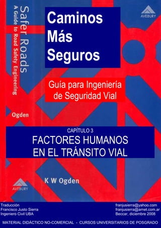 Caminos
Más
Seguros
Guía para Ingeniería
de Seguridad Vial
Traducción franjusierra@yahoo.com
Francisco Justo Sierra franjusierra@arnet.com.ar
Ingeniero Civil UBA Beccar, diciembre 2008
MATERIAL DIDÁCTICO NO-COMERCIAL - CURSOS UNIVERSITARIOS DE POSGRADO
CAPÍTULO 3
FACTORES HUMANOS
EN EL TRÁNSITO VIAL
 
