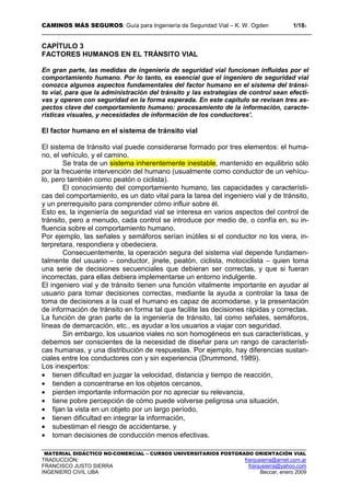 CAMINOS MÁS SEGUROS: Guía para Ingeniería de Seguridad Vial – K. W. Ogden 1/183
MATERIAL DIDÁCTICO NO-COMERCIAL – CURSOS UNIVERSITARIOS POSTGRADO ORIENTACIÓN VIAL
TRADUCCIÓN: franjusierra@arnet.com.ar
FRANCISCO JUSTO SIERRA franjusierra@yahoo.com
INGENIERO CIVIL UBA Beccar, enero 2009
CAPÍTULO 3
FACTORES HUMANOS EN EL TRÁNSITO VIAL
En gran parte, las medidas de ingeniería de seguridad vial funcionan influidas por el
comportamiento humano. Por lo tanto, es esencial que el ingeniero de seguridad vial
conozca algunos aspectos fundamentales del factor humano en el sistema del tránsi-
to vial, para que la administración del tránsito y las estrategias de control sean efecti-
vas y operen con seguridad en la forma esperada. En este capítulo se revisan tres as-
pectos clave del comportamiento humano: procesamiento de la información, caracte-
rísticas visuales, y necesidades de información de los conductores’.
El factor humano en el sistema de tránsito vial
El sistema de tránsito vial puede considerarse formado por tres elementos: el huma-
no, el vehículo, y el camino.
Se trata de un sistema inherentemente inestable, mantenido en equilibrio sólo
por la frecuente intervención del humano (usualmente como conductor de un vehícu-
lo, pero también como peatón o ciclista).
El conocimiento del comportamiento humano, las capacidades y característi-
cas del comportamiento, es un dato vital para la tarea del ingeniero vial y de tránsito,
y un prerrequisito para comprender cómo influir sobre él.
Esto es, la ingeniería de seguridad vial se interesa en varios aspectos del control de
tránsito, pero a menudo, cada control se introduce por medio de, o confía en, su in-
fluencia sobre el comportamiento humano.
Por ejemplo, las señales y semáforos serían inútiles si el conductor no los viera, in-
terpretara, respondiera y obedeciera.
Consecuentemente, la operación segura del sistema vial depende fundamen-
talmente del usuario – conductor, jinete, peatón, ciclista, motociclista – quien toma
una serie de decisiones secuenciales que debieran ser correctas, y que si fueran
incorrectas, para ellas debiera implementarse un entorno indulgente.
El ingeniero vial y de tránsito tienen una función vitalmente importante en ayudar al
usuario para tomar decisiones correctas, mediante la ayuda a controlar la tasa de
toma de decisiones a la cual el humano es capaz de acomodarse, y la presentación
de información de tránsito en forma tal que facilite las decisiones rápidas y correctas.
La función de gran parte de la ingeniería de tránsito, tal como señales, semáforos,
líneas de demarcación, etc., es ayudar a los usuarios a viajar con seguridad.
Sin embargo, los usuarios viales no son homogéneos en sus características, y
debemos ser conscientes de la necesidad de diseñar para un rango de característi-
cas humanas, y una distribución de respuestas. Por ejemplo, hay diferencias sustan-
ciales entre los conductores con y sin experiencia (Drummond, 1989).
Los inexpertos:
• tienen dificultad en juzgar la velocidad, distancia y tiempo de reacción,
• tienden a concentrarse en los objetos cercanos,
• pierden importante información por no apreciar su relevancia,
• tiene pobre percepción de cómo puede volverse peligrosa una situación,
• fijan la vista en un objeto por un largo período,
• tienen dificultad en integrar la información,
• subestiman el riesgo de accidentarse, y
• toman decisiones de conducción menos efectivas.
 