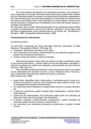 2/183 Capítulo 3: FACTORES HUMANOS EN EL TRÁNSITO VIAL
MATERIAL DIDÁCTICO NO-COMERCIAL – CURSOS UNIVERSITARIOS POSTGRADO ORIENTACIÓN VIAL
TRADUCCIÓN: franjusierra@arnet.com.ar
FRANCISCO JUSTO SIERRA franjusierra@yahoo.com
INGENIERO CIVIL UBA Beccar, enero 2009
En el otro extremo del espectro, los conductores ancianos, cuya acuidad vi-
sual y capacidad de procesar información están disminuidas, pueden tener dificulta-
des con situaciones donde se requiera una rápida toma de decisiones (especialmen-
te en las intersecciones); les toma tiempo absorber la información de control de trán-
sito dada por las señales, tienen mayor dificultad a la noche debido a menores nive-
les de iluminación y problemas por el resplandor de los faros del tránsito opuesto, y
se fatigan más fácilmente.
Por otra parte, ellos no están sobrerrepresentados en los accidentes porque tienden
a ajustar su comportamiento, tal como hora del día, velocidad y ruta de viaje, evitar
las áreas congestionadas, buscar grandes claros en el tránsito, etc., (Schlackman y
Winstone, 1988; Transportation Research Board, 1988).
Procesamiento de la información
La tarea de conducir
La conducción comprende tres taras esenciales (American Association of State
Highway y Transportation Officials, 1990, pág. 43):
• navegación: planificación del viaje y ruta a seguir,
• guía: seguimiento del camino y mantenimiento de una trayectoria segura en res-
puesta a las condiciones del tránsito, y
• control: manejo del volante y control de velocidad.
Estas tareas requieren recibir datos (la mayoría visuales), procesarlos, prede-
cir las acciones alternativas, y decidir cuáles son las más adecuadas, ejecutarlas, y
observar sus efectos por medio de la recepción y procesamiento de nueva informa-
ción (Lay, 1986, pág. 317).
Hay numerosos problemas inherentes a esta secuencia de tareas, que surgen
de las capacidades del conductor humano y de las interfaces entre el humano y
otros componentes del sistema de tránsito vial (camino y vehículo).
Ellos incluyen (Lay, 1986):
• puede haber disponibles datos inadecuados o insuficientes para la tarea (p.e.,
durante la conducción nocturna, como resultado de pobre distancia visual, o por
la complejidad del trazado de intersecciones),
• los conductores tienen dificultad en manejar datos extremos o sucesos infrecuen-
tes,
• a veces los conductores pueden procesar datos inadecuados, o hacerlo dema-
siado despacio,
• cuando se ven sobrecargados, los conductores ceden parte de la demanda de
datos para tratar sólo los que juzgan más importantes,
• la tensión, excitación, condicionamiento, inexperiencia, y pobre motivación del
conductor pueden conducir a errores y malos juicios, o
• los conductores son imperfectos tomadores de decisiones, y pueden cometer
errores.
 