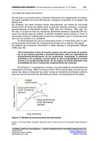 CAMINOS MÁS SEGUROS: Guía para Ingeniería de Seguridad Vial – K. W. Ogden 3/183
MATERIAL DIDÁCTICO NO-COMERCIAL – CURSOS UNIVERSITARIOS POSTGRADO ORIENTACIÓN VIAL
TRADUCCIÓN: franjusierra@arnet.com.ar
FRANCISCO JUSTO SIERRA franjusierra@yahoo.com
INGENIERO CIVIL UBA Beccar, enero 2009
Un modelo de la tarea de conducir
Con tal que no se le pida recibir y procesar información muy rápidamente, el conduc-
tor puede mantener el control del vehículo y asegurar el equilibrio en el sistema del
tránsito vial.
Sin embargo, los seres humanos tienen esencialmente una mente de una-huella
(canal único), de modo que deben dividir la atención mientras conducen, y procesar
secuencialmente la información (Hulbert, 1982, pág. 214; Wickens, 1984, pág. 12).
Por eso, si la tasa de toma de necesarias decisiones excede la capacidad del con-
ductor (la máxima tasa de salidas), la tensión resultante podría causar un error, el
cual puede conducir a defectuosas acciones de navegación, guía o control que pue-
den a su vez conducir a un accidente.
El reconocimiento de que los conductores tienen un límite finito para su apti-
tud de procesar información es crucial para la provisión de un entorno vial seguro.
En palabras de la American Association of State Highway y Transportation Officials
(1990, pág. 49):
'Una característica común de muchos lugares con alta ocurrencia de acciden-
tes es que imponen grandes o inusuales demandas sobre las capacidades de
procesamiento-de-información de los conductores. Usualmente, la operación
ineficiente y los accidentes ocurren donde es alta la probabilidad de cometer
errores en el manejo-de-información. En los lugares de diseño deficiente crece
la posibilidad de error e inadecuado comportamiento del conductor. '
En la Figura 3.1 se presenta un simple y muy útil modelo de procesamiento de
información (Cumming, 1964; Cumming y Croft, 1973); traza la tasa a la cual se pre-
sentan las tareas al conductor (es decir, la tasa de demanda de entrada) contra la
tasa a la cual se transmiten las decisiones (es decir, el comportamiento de salida).
Figura 3.1 Modelo de procesamiento de información
Fuente: Cumming (1964). Copyright. Reprinted with the permission of the Australian Road Research
Board.
 