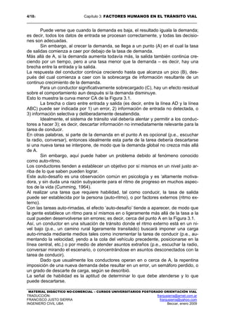 4/183 Capítulo 3: FACTORES HUMANOS EN EL TRÁNSITO VIAL
MATERIAL DIDÁCTICO NO-COMERCIAL – CURSOS UNIVERSITARIOS POSTGRADO ORIENTACIÓN VIAL
TRADUCCIÓN: franjusierra@arnet.com.ar
FRANCISCO JUSTO SIERRA franjusierra@yahoo.com
INGENIERO CIVIL UBA Beccar, enero 2009
Puede verse que cuando la demanda es baja, el resultado iguala la demanda;
es decir, todos los datos de entrada se procesan correctamente, y todas las decisio-
nes son adecuadas.
Sin embargo, al crecer la demanda, se llega a un punto (A) en el cual la tasa
de salidas comienza a caer por debajo de la tasa de demanda.
Más allá de A, si la demanda aumenta todavía más, la salida también continúa cre-
ciendo por un tiempo, pero a una tasa menor que la demanda – es decir, hay una
brecha entre la entrada y la salida.
La respuesta del conductor continúa creciendo hasta que alcanza un pico (B), des-
pués del cual comienza a caer con la sobrecarga de información resultante de un
continuo crecimiento de la demanda.
Para un conductor significativamente sobrecargado (C), hay un efecto residual
sobre el comportamiento aun después si la demanda disminuye.
Esto lo muestra la curva menor CA de la Figura 3.1.
La brecha o claro entre entrada y salida (es decir, entre la línea AD y la línea
ABC) puede ser indicada por 1) un error, 2) información de entrada no detectada, o
3) información selectiva y deliberadamente desatendida.
Idealmente, el sistema de tránsito vial debería alentar y permitir a los conduc-
tores a hacer 3); es decir, descartar información no inmediatamente relevante para la
tarea de conducir.
En otras palabras, si parte de la demanda en el punto A es opcional (p.e., escuchar
la radio, conversar), entonces idealmente esta parte de la tarea debería descartarse
si una nueva tarea se interpone, de modo que la demanda global no crezca más allá
de A.
Sin embargo, aquí puede haber un problema debido al fenómeno conocido
como auto-ritmo.
Los conductores tienden a establecer un objetivo por sí mismos en un nivel justo ar-
riba de lo que saben pueden lograr.
Este auto-desafío es una observación común en psicología y es ‘altamente motiva-
dora, y sin duda una razón subyacente para el ritmo de progreso en muchos aspec-
tos de la vida (Cumming, 1964).
Al realizar una tarea que requiere habilidad, tal como conducir, la tasa de salida
puede ser establecida por la persona (auto-ritmo), o por factores externos (ritmo ex-
terno).
Con las tareas auto-rimadas, el efecto ‘auto-desafío’ tiende a aparecer, de modo que
la gente establece un ritmo para sí mismos en o ligeramente más allá de la tasa a la
cual pueden desenvolverse sin errores; es decir, cerca del punto A en la Figura 3.1.
Así, un conductor en una situación de tránsito donde el ritmo externo está en un ni-
vel bajo (p.e., un camino rural ligeramente transitado) buscará imponer una carga
auto-rimada mediante medios tales como incrementar la tarea de conducir (p.e., au-
mentando la velocidad, yendo a la cola del vehículo precedente, posicionarse en la
línea central, etc.) o por medio de atender asuntos extraños (p.e., escuchar la radio,
conversar mirando el escenario, o concentrándose en asuntos desconectados con la
tarea de conducir).
Dado que usualmente los conductores operan en o cerca de A, la repentina
imposición de una nueva demanda debe resultar en un error, un semáforo perdido, o
un grado de descarte de carga, según se describió.
La señal de habilidad es la aptitud de determinar lo que debe atenderse y lo que
puede descartarse.
 