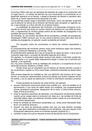 CAMINOS MÁS SEGUROS: Guía para Ingeniería de Seguridad Vial – K. W. Ogden 5/183
MATERIAL DIDÁCTICO NO-COMERCIAL – CURSOS UNIVERSITARIOS POSTGRADO ORIENTACIÓN VIAL
TRADUCCIÓN: franjusierra@arnet.com.ar
FRANCISCO JUSTO SIERRA franjusierra@yahoo.com
INGENIERO CIVIL UBA Beccar, enero 2009
Cumming (1964) notó que ‘los ejemplos del descarte de carga en la conducción son
un lugar común – el cambio de atención de una conversación a concentrarse en un
desarrollo repentino en el tránsito, o desde la situación de tránsito a maniobrar alre-
dedor de un bache repentinamente aparecido a la vista.
Los accidentes pueden seguir a descartes incorrectos, como, por ejemplo, al permitir
que la atención se desvíe de la situación del tránsito para recuperar un cigarrillo caí-
do, o para atender a un lloro del niño en el asiento trasero.’
La posibilidad de distracción del conductor y la sobrecarga condujeron al de-
sarrollo de normas que dictan el número máximo de destinos en una señal de direc-
ción, y regulaciones en muchos países acerca de las señales de propaganda a los
costados del camino (Dewar, 1993).
Sin embargo, en una revisión del efecto de los accidentes y señales de propaganda,
Andreassen (1985) concluyó que ‘no hay actual evidencia como para decir que las
señales de propaganda, en general, causen accidentes de tránsito’.
Por supuesto, todos los conductores no tienen las mismas capacidades y
hábitos.
El comportamiento del conductor parece variar entre individuos según dos factores;
aptitud y motivación (Naatanen y Summala, 1976).
El comportamiento depende de lo que el conductor es capaz de hacer, y de lo que el
conductor elige hacer, y el grado de dificultad depende de lo último.
Por ejemplo, un conductor puede elegir conducir más rápido o más lento, puede ele-
gir adelantarse o no, puede elegir separaciones largas o cortas con el vehículo pre-
cedente, y así siguiendo.
Así, hay poca correlación entre la habilidad del conductor y la experiencia de acci-
dente del conductor (Williams y O'Neill, 1974).
Puede verse que es importante que el sistema de tránsito permita y ayude a
los conductores a ajustar su ritmo hacia abajo, mediante el descarte de tareas extra-
ñas.
Este proceso depende (en realidad es casi una definición del proceso) de la expe-
riencia; un conductor experimentado conoce los efectos que tendrá cualquier acción
de control, y así es capaz de seleccionar y limitar la información buscada y procesa-
da.
Puede ayudarse al conductor de varias formas, por ejemplo:
• proveer información direccional donde fuere posible (p.e., serie de señales en la
aproximación a una rama de salida desde una autopista, que progresivamente
provea advertencia anticipada, designación de la rama, e instrucciones direccio-
nales al final de la rama),
• evitar la repentina imposición de demanda, o la introducción de demanda extraña
cuando ya las cargas sobre el conductor son altas (p.e., las señales de límite de
velocidad deben estar una distancia corriente arriba o abajo de una intersección,
en la misma intersección),
• limitar la cantidad de información presentada, p.e., evitar poner demasiado deta-
lle en una señal de dirección,
• requerir una serie de decisiones simples más que una sola decisión compleja
(p.e., usar giros totalmente controlados en los semáforos, más que requerir a los
conductores seleccionar claros en el tránsito opuesto (Capítulo 9), y
• controlar la tasa a la cual se requiere la toma de decisiones de los conductores.
 