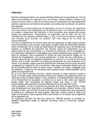 PREFACIO
Muchas profesiones tienen una responsabilidad directa por la seguridad vial. Una de
ellas es la profesión de ingeniero vial y de tránsito. Varios estudios indicaron que
quizás el 40 por ciento o más de las reducciones de accidentes que razonablemente
podrían esperarse en el sistema vial pueden acumularse por la provisión de caminos
más seguros.
Muchos de los responsable por la seguridad vial en un entorno de ingeniería
vial o de tránsito son empleados por el gobierno local, una oficina regional de
un estado u organismo vial nacional, o una consultora que trabaja para estas
clases de organismos. Típicamente, la seguridad vial es sólo uno de una
cantidad de sus deberes profesionales, y muy a menudo necesitan ayuda en
sus intentos para proveer un entorno vial más seguro en su área de
responsabilidad.
Fue por mi experiencia de muchos años que los ingenieros en este campo podrían
dar la bienvenida a una concisa, autorizada y amplia fuente de información práctica
sobre la aplicación de un rango de tratamientos de ingeniería vial y de tránsito para
resolver un problema de seguridad vial. Muchas veces me preguntaron qué se
podría hacer en tal y tal situación, y a menudo fui consciente, por mi investigación,
de adecuados tratamientos o estrategias que pueden aplicarse para ayudar en esa
área de problema. Pero usualmente la fuente de esta información estaba en un
informe de investigación, una oscura publicación, el texto de una conferencia, o
alguna fuente tal que el ingeniero practicante no conocía o a la cual no tenía fácil
acceso. Por lo tanto, este libro se escribe primariamente con esa audiencia en la
mente. Sin embargo, espero que sea directamente relevante para un curso de grado
o postgrado en ingeniería vial o de tránsito, dado que la seguridad debería ser una
de las consideraciones clave en tales cursos. También es, espero, inteligible para
los profanos, y debe ser de relevancia para quienes tienen responsabilidad por la
política de seguridad vial.
En el curso de la escritura del libro, intenté informar la mejor práctica mundial y
trazar un amplio rango internacional de fuentes de material, principalmente (pero no
sólo) del mundo de habla inglesa. Como resultado, el material del libro debe ayudar
en el intercambio de conceptos y práctica de un país a otro, dado que algunos
países están más avanzados en algunas áreas que otros, y hay muchas
oportunidades para aprender de fuente internacional lo que este libro toma.
Como resultado, no hay un conjunto de prácticas que forme la base del libro. Estoy
más familiarizado con la práctica e investigación en Australia, el Reino Unido, y los
Estados Unidos, pero el libro no podría ser realmente tomado como que representa
la práctica en cualquiera de esos lugares. Más bien, intenta volcar lo mejor que
cada uno de estos y otros lugares tienen para ofrecer en el campo de la ingeniería
de la seguridad vial.
Un sustantivo borrador del libro fue escrito en 1994-95 durante un período de
sabático alejamiento desde la Monash University hacia la University College,
Londres.
...
Ken Ogden
Melbourne
julio, 1995
 
