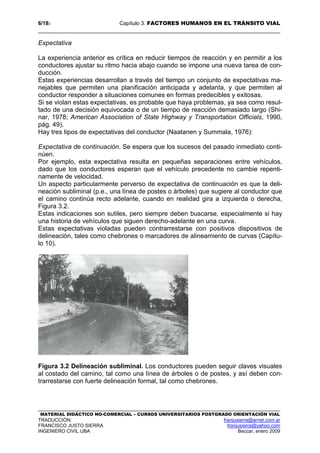 6/183 Capítulo 3: FACTORES HUMANOS EN EL TRÁNSITO VIAL
MATERIAL DIDÁCTICO NO-COMERCIAL – CURSOS UNIVERSITARIOS POSTGRADO ORIENTACIÓN VIAL
TRADUCCIÓN: franjusierra@arnet.com.ar
FRANCISCO JUSTO SIERRA franjusierra@yahoo.com
INGENIERO CIVIL UBA Beccar, enero 2009
Expectativa
La experiencia anterior es crítica en reducir tiempos de reacción y en permitir a los
conductores ajustar su ritmo hacia abajo cuando se impone una nueva tarea de con-
ducción.
Estas experiencias desarrollan a través del tiempo un conjunto de expectativas ma-
nejables que permiten una planificación anticipada y adelanta, y que permiten al
conductor responder a situaciones comunes en formas predecibles y exitosas.
Si se violan estas expectativas, es probable que haya problemas, ya sea como resul-
tado de una decisión equivocada o de un tiempo de reacción demasiado largo (Shi-
nar, 1978; American Association of State Highway y Transportation Officials, 1990,
pág. 49).
Hay tres tipos de expectativas del conductor (Naatanen y Summala, 1976):
Expectativa de continuación. Se espera que los sucesos del pasado inmediato conti-
núen.
Por ejemplo, esta expectativa resulta en pequeñas separaciones entre vehículos,
dado que los conductores esperan que el vehículo precedente no cambie repenti-
namente de velocidad.
Un aspecto particularmente perverso de expectativa de continuación es que la deli-
neación subliminal (p.e., una línea de postes o árboles) que sugiere al conductor que
el camino continúa recto adelante, cuando en realidad gira a izquierda o derecha,
Figura 3.2.
Estas indicaciones son sutiles, pero siempre deben buscarse, especialmente si hay
una historia de vehículos que siguen derecho-adelante en una curva.
Estas expectativas violadas pueden contrarrestarse con positivos dispositivos de
delineación, tales como chebrones o marcadores de alineamiento de curvas (Capítu-
lo 10).
Figura 3.2 Delineación subliminal. Los conductores pueden seguir claves visuales
al costado del camino, tal como una línea de árboles o de postes, y así deben con-
trarrestarse con fuerte delineación formal, tal como chebrones.
 