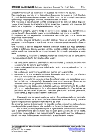 CAMINOS MÁS SEGUROS: Guía para Ingeniería de Seguridad Vial – K. W. Ogden 7/183
MATERIAL DIDÁCTICO NO-COMERCIAL – CURSOS UNIVERSITARIOS POSTGRADO ORIENTACIÓN VIAL
TRADUCCIÓN: franjusierra@arnet.com.ar
FRANCISCO JUSTO SIERRA franjusierra@yahoo.com
INGENIERO CIVIL UBA Beccar, enero 2009
Expectativa eventual. Se espera que los sucesos no ocurridos no ocurran.
Esto resulta, por ejemplo, en el descuido de los cruces ferroviarios a nivel (Capítulo
9), y quizás de intersecciones menores también, dado que los conductores esperan
que no haya ningún peligro presente, donde nunca se vio antes.
Una respuesta a esta situación es más control positivo, tal como un activo dispositi-
vos de prevención en los cruces ferroviarios a nivel que requieren una respuesta del
conductor al dispositivo, no a la presencia de un peligro.
Expectativa temporal. Ocurre donde los sucesos son cíclicos (p.e., semáforos), a
mayor duración de un estado, mayor la probabilidad de que ocurra un cambio.
Por supuesto es una expectativa perfectamente razonable, pero puede resultar en
respuestas incoherentes.
Por ejemplo, algunos conductores pueden acelerar hacia un semáforo en verde,
porque es crecientemente probable que cambie, mientras que otros pueden desace-
lerar.
Una respuesta a esto es asegurar, hasta la extensión posible, que haya coherencia
en todo el sistema de tránsito vial; por ejemplo, con los períodos amarillo y todo-rojo
en los semáforos, para alentar un comportamiento del conductor predecible y cohe-
rente.
Lumenfeld y Alexander (1984) resumieron las expectativas de los conductores
y la respuesta del diseño de tránsito a ellas según:
• los conductores tienden a anticiparse a las situaciones y sucesos próximos que
son comunes del camino que transitan,
• cuanto más predecible una característica del camino, menor probabilidad de co-
meter errores,
• los conductores experimentan problemas cuando son sorprendidos,
• en ausencia de una evidencia en contra, los conductores suponen que sólo ten-
drán que reaccionar a situaciones estándares,
• el camino y su entorno corriente-arriba de un lugar crean una expectativa sobre
las condiciones corriente-abajo; los conductores experimentan problemas en las
zonas de transición y lugares con diseño y operación incoherentes, y
• las expectativas se asocian con todos los niveles de comportamiento de conduc-
ción, y con todos los aspectos de la situación de la conducción. Esto incluye ex-
pectativas de velocidad, trayectoria, dirección, plataforma, entorno, geometría,
operaciones, y dispositivos de control de tránsito.
En esencia, con tal que el conductor reciba información en la forma esperada,
y los sucesos ocurran de acuerdo con esa información, entonces es muy probable
que el comportamiento del conductor esté libre-de-error.
Sin embargo, cuando la información no coincide con las expectativas del conductor,
es más probable que el sistema falle, en la forma de accidentes e incidentes.
Por lo tanto, es muy importante para el ingeniero vial y de tránsito comprender
que el comportamiento del conductor está en gran parte gobernado por el hábito,
experiencia, y expectativa, y que cualquier diseño u operación que viole estas consi-
deraciones es probable que sea insatisfactorio, y posiblemente inseguro.
 