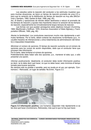 CAMINOS MÁS SEGUROS: Guía para Ingeniería de Seguridad Vial – K. W. Ogden 9/183
MATERIAL DIDÁCTICO NO-COMERCIAL – CURSOS UNIVERSITARIOS POSTGRADO ORIENTACIÓN VIAL
TRADUCCIÓN: franjusierra@arnet.com.ar
FRANCISCO JUSTO SIERRA franjusierra@yahoo.com
INGENIERO CIVIL UBA Beccar, enero 2009
Los estudios sobre la reacción del conductor a los estímulos muestran que,
para muchas situaciones, es típico un tiempo de reacción promedio de unos 2.5 s,
pero que la variación de la distribución de tiempo de reacción es muy alta (McCor-
mick y Sanders, 1982; Garber & Hoel, 1988, pág. 45).
Así, el diseño y operaciones de tránsito deben destinarse a reducir el promedio de
los tiempos de reacción y (quizás más importante) reducir la variación de los tiempos
de reacción, especialmente los inmoderadamente largos tiempos de reacción.
Las formas con que pueden perseguirse estos objetivos incluyen (Cumming,
1964; MacDonald y Hoffman, 1978; American Association of State Highway y Trans-
portation Officials, 1990, pág. 46):
Alentar la familiaridad. Los conductores reaccionan mucho más rápidamente a estí-
mulos familiares. Por lo tanto, deben evitarse las situaciones no-familiares (p.e., in-
usuales trazados de intersecciones u otros tratamientos de administración del tránsi-
to) o respuestas inesperadas.
Minimizar el número de opciones. El tiempo de reacción aumenta con el número de
opciones para los cursos de acción disponibles, dado que el conductor tiene que
procesar más información.
Por lo tanto, debe limitarse el número de opciones.
Preferiblemente debe haber sólo dos opciones; p.e., mantener el statu quo, o sólo
presentar una opción.
Informar positivamente. Idealmente, el conductor debe recibir información positiva;
es decir, se le debe decir qué hacer, no que no debe hacer; esto minimiza el tiempo
tomado para buscar opciones.
No siempre esto es posible o sensible, pero se revela en el uso; por ejemplo, ‘Con-
tramano – Retroceda’, en lugar de señales ‘No Entre’, Figura 3.3.
Figura 3.3 Información positiva. Los humanos responden más rápidamente si se
les dice qué hacer (Contramano, Retroceda), más que lo que no hay que hacer.
 