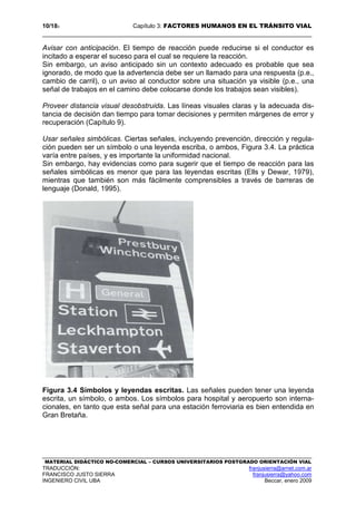 10/183 Capítulo 3: FACTORES HUMANOS EN EL TRÁNSITO VIAL
MATERIAL DIDÁCTICO NO-COMERCIAL – CURSOS UNIVERSITARIOS POSTGRADO ORIENTACIÓN VIAL
TRADUCCIÓN: franjusierra@arnet.com.ar
FRANCISCO JUSTO SIERRA franjusierra@yahoo.com
INGENIERO CIVIL UBA Beccar, enero 2009
Avisar con anticipación. El tiempo de reacción puede reducirse si el conductor es
incitado a esperar el suceso para el cual se requiere la reacción.
Sin embargo, un aviso anticipado sin un contexto adecuado es probable que sea
ignorado, de modo que la advertencia debe ser un llamado para una respuesta (p.e.,
cambio de carril), o un aviso al conductor sobre una situación ya visible (p.e., una
señal de trabajos en el camino debe colocarse donde los trabajos sean visibles).
Proveer distancia visual desobstruida. Las líneas visuales claras y la adecuada dis-
tancia de decisión dan tiempo para tomar decisiones y permiten márgenes de error y
recuperación (Capítulo 9).
Usar señales simbólicas. Ciertas señales, incluyendo prevención, dirección y regula-
ción pueden ser un símbolo o una leyenda escriba, o ambos, Figura 3.4. La práctica
varía entre países, y es importante la uniformidad nacional.
Sin embargo, hay evidencias como para sugerir que el tiempo de reacción para las
señales simbólicas es menor que para las leyendas escritas (Ells y Dewar, 1979),
mientras que también son más fácilmente comprensibles a través de barreras de
lenguaje (Donald, 1995).
Figura 3.4 Símbolos y leyendas escritas. Las señales pueden tener una leyenda
escrita, un símbolo, o ambos. Los símbolos para hospital y aeropuerto son interna-
cionales, en tanto que esta señal para una estación ferroviaria es bien entendida en
Gran Bretaña.
 