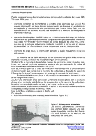 CAMINOS MÁS SEGUROS: Guía para Ingeniería de Seguridad Vial – K. W. Ogden 11/183
MATERIAL DIDÁCTICO NO-COMERCIAL – CURSOS UNIVERSITARIOS POSTGRADO ORIENTACIÓN VIAL
TRADUCCIÓN: franjusierra@arnet.com.ar
FRANCISCO JUSTO SIERRA franjusierra@yahoo.com
INGENIERO CIVIL UBA Beccar, enero 2009
Memoria de corto plazo
Puede considerarse que la memoria humana comprende tres etapas (Lay, pág. 321;
Wickens, 1984, pág. 12):
• Memoria sensorial, es momentánea y sensible a los estímulos que vienen. No
guarda información por largo tiempo; la información se deteriora en alrededor de
un segundo, y rápidamente será reemplazada por nuevos datos. Sólo una pe-
queña fracción del estímulo actuará y se transferirá a la memoria de corto plazo o
memoria de trabajo.
• Memoria de corto plazo, también conocida como memoria de trabajo, es la infor-
mación que se guarda temporalmente porque requiere procesamiento. Tiene una
capacidad muy limitada y la información se pierde después de unos 30 s, a me-
nos que se la refuerce activamente mediante repetición o por su uso en alguna
otra actividad. La información no puede recuperarse una vez desaparecida.
• Memoria de largo plazo, la información persiste, y puede recuperarse después
del suceso.
La mayoría de los datos recibidos por un conductor no pasan más allá de la
memoria sensorial, dado que no requieren ningún procesamiento.
Similarmente, la mayoría de las señales, marcas de pavimento, otros vehículos, pea-
tones, etc., que el conductor encuentra requiere sólo procesamiento de rutina, el
cual se realiza usando la memoria de corto plazo.
Esto es, la mayor parte de la tarea de conducir se realiza mediante el procesamiento
de la información que nunca deja la memoria de corto plazo, y después del uso de la
información (si alguno) se desvanece, sin entrar en la memoria de largo plazo.
En la memoria de corto plazo, la información se desvanece o es reemplazada
(si se interpone otra tarea).
Así, hay una interacción entre percepción y memoria de corto plazo, con el resultado
de que si un conductor está tratando de recordar algo en la memoria de corto plazo,
la aptitud perceptual del conductor baja, y así puede perderse una ‘señal’.
Alternativamente, si el conductor atiende a la señal, la información en la memoria de
corto plazo puede perderse (Cumming, 1964).
Este factor tiene implicaciones para el diseño vial.
Por ejemplo:
• los avisos deben requerir una respuesta inmediata, Figura 3.5,
Figura 3.5 Respuesta inmediata.
Los avisos (advertencias, prevencio-
nes, alertas) deben requerir una res-
puesta inmediata, mientras la informa-
ción esté todavía en la memoria de
corto plazo del conductor.
 