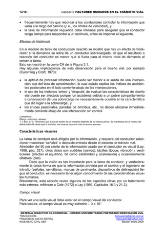 12/183 Capítulo 3: FACTORES HUMANOS EN EL TRÁNSITO VIAL
MATERIAL DIDÁCTICO NO-COMERCIAL – CURSOS UNIVERSITARIOS POSTGRADO ORIENTACIÓN VIAL
TRADUCCIÓN: franjusierra@arnet.com.ar
FRANCISCO JUSTO SIERRA franjusierra@yahoo.com
INGENIERO CIVIL UBA Beccar, enero 2009
• frecuentemente hay que recordar a los conductores controlar la información que
varía a lo largo del camino (p.e., los límites de velocidad), y
• la tasa de información requerida debe limitarse para asegurar que el conductor
tenga tiempo para responder a un estímulo, antes de imponer el siguiente.
Efectos de histéresis
En el modelo de tarea de conducción descrito se mostró que hay un efecto de histé-
resis* si la demanda se retira de un conductor sobrecargado, tal que el resultado o
reacción del conductor es menor que si fuera para el mismo nivel de demanda al
crecer la tarea.
Esto se mostró en la curva CA de la Figura 3.1.
Hay algunas implicaciones de esta observación para el diseño vial; por ejemplo
(Cumming y Croft, 1973):
• la aptitud de procesar información puede ser menor a la salida de una intersec-
ción que del lado de aproximación, lo cual quizás explica los índices de acciden-
tes peatonales en el lado corriente-abajo de las intersecciones,
• el uso de los métodos ‘antes’ y ‘después’ de evaluar las características de diseño
vial puede ser afectado porque ‘un accidente debido a un pobre comportamiento
a continuación de una sobrecarga no necesariamente ocurrirá en la característica
que dio lugar a la sobrecarga’, y
• los cruces peatonales, paradas de ómnibus, etc., no deben ubicarse inmediata-
mente corriente abajo de una intersección sin control.
(*)histéresis.
(Del gr. ὑστέρησις, retraso).
1. f. Biol. y Fís. Fenómeno por el que el estado de un material depende de su historia previa. Se manifiesta por el retraso del
efecto sobre la causa que lo produce. Real Academia Española © Todos los derechos reservados
Características visuales
La tarea de conducir está dirigida por la información, y requiere del conductor selec-
cionar muestrear ‘señales’ o datos-de-entrada desde el sistema de tránsito vial.
Alrededor del 90 por ciento de la información usada por el conductor es visual (Lay,
1986, pág. 321); otros datos son audibles (sonido), táctiles (toque, vibración), vesti-
bulares (afectan el equilibrio, tal como estabilidad y aceleración) y ocasionalmente
olfativos (olor).
Dado que la visión es tan importante para la tarea de conducir, y verdadera-
mente la única forma en que la información provista por el camino y el ingeniero de
tránsito (señales, semáforos, marcas de pavimento, dispositivos de delineación) lle-
gue al conductor, es necesario tener algún conocimiento de las características visua-
les humanas.
Brevemente, esta sección revisa algunos de los aspectos clave; por un tratamiento
más extenso, refiérase a Cole (1972) o Lay (1986, Capítulos 16.3 y 21.2).
Campo visual
Para ver una seña visual debe estar en el campo visual del conductor.
Para lectura, el campo visual es muy estrecho – 3 a 10°.
 