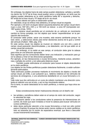 CAMINOS MÁS SEGUROS: Guía para Ingeniería de Seguridad Vial – K. W. Ogden 13/183
MATERIAL DIDÁCTICO NO-COMERCIAL – CURSOS UNIVERSITARIOS POSTGRADO ORIENTACIÓN VIAL
TRADUCCIÓN: franjusierra@arnet.com.ar
FRANCISCO JUSTO SIERRA franjusierra@yahoo.com
INGENIERO CIVIL UBA Beccar, enero 2009
Sin embargo, los objetos fuera de este campo pueden detectarse: señales y semáfo-
ros dentro de 10-12°de la línea visual pueden vers e y entenderse, en tanto que los
objetos pueden detectarse en la visión periférica hasta 90° a izquierda y derecha,
60°arriba de la línea visual y 70°abajo de la lín ea visual.
Estos valores son para un observador quieto.
En velocidad, el ojo se enfoca más adelanta y el campo visual se angosta.
Por ejemplo a 30 km/h el ángulo lateral (izquierda-derecha) del campo visual dismi-
nuye a unos 100° (50 y 50°), y a 100 km/h se reduce a unos 40° (comparado con
180°quieto) (Cole, 1972).
La escena visual percibida por el conductor de un vehículo en movimiento
cambia en forma compleja, con los objetos que vienen ‘expandiéndose’ en la per-
cepción del conductor.
El conductor debe probar, sacar una muestra, esta escena cambiante porque ‘no
todo viene’, y seleccionar claves para tomar decisiones acerca de la guía y control
del vehículo (Hulbert, 1982, pág. 214).
En este campo visual, los objetos se mueven en relación uno con otro y para el
campo visual parecerán discontinuidades, y se detectarán, con tal que estén en el
campo visual del conductor.
Sin embargo, si no están en ese campo, el conductor debe girar la cabeza
para mirar en una dirección apropiada.
Esto significa que los conductores deben tener una indicación y motivación para gi-
rar la cabeza y mirar en las direcciones apropiadas.
Por ejemplo, en las intersecciones o cruces ferroviarios, mediante avisos, adverten-
cias y señales de control, y con adecuada distancia visual.
También puede estimularse al conductor para buscar el objeto detectándolo
en la visión periférica.
Los objetos en los límites periféricos pueden detectarse fácilmente, si están suficien-
temente estimulados.
Tales estímulos pueden proveerse mediante el movimiento de objetos a través del
campo visual, por brillo, o por pulsación (p.e., tableros rotativos en los vehículos de
servicios de emergencia, o una advertencia destellante en un cruce ferroviario a ni-
vel).
Vale notar que dos vehículos en un curso de colisión mantienen una dirección cons-
tante en relación uno con el otro, y así no hay movimiento relativo.
Por lo tanto, no serán detectados en la visión periférica, a menos que haya otros es-
tímulos.
Estas consideraciones tienen implicaciones directas con el diseño vial:
• las señales y semáforos deben estar en el campo de visión del conductor, según
la velocidad de viaje,
• es necesario alertar a los conductores sobre la presencia de intersecciones sin
control, de modo que sean incitados a mover la cabeza para buscar vehículos en
cursos conflictivos, y
• debe darse particular atención a los cruces ferroviarios a nivel con sólo control
pasivo (Capítulo 9) porque los trenes serán menos visibles en la visión periférica;
esto se exacerba por la noción de expectativa eventual, que lleva a descuidar
cruces livianamente transitados.
 