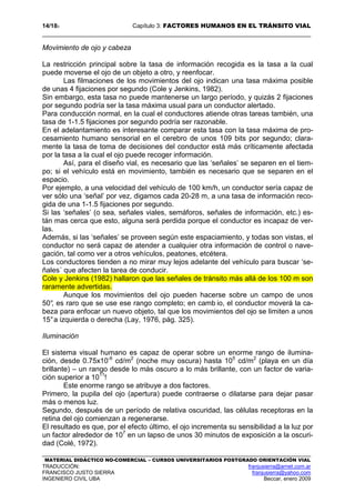 14/183 Capítulo 3: FACTORES HUMANOS EN EL TRÁNSITO VIAL
MATERIAL DIDÁCTICO NO-COMERCIAL – CURSOS UNIVERSITARIOS POSTGRADO ORIENTACIÓN VIAL
TRADUCCIÓN: franjusierra@arnet.com.ar
FRANCISCO JUSTO SIERRA franjusierra@yahoo.com
INGENIERO CIVIL UBA Beccar, enero 2009
Movimiento de ojo y cabeza
La restricción principal sobre la tasa de información recogida es la tasa a la cual
puede moverse el ojo de un objeto a otro, y reenfocar.
Las filmaciones de los movimientos del ojo indican una tasa máxima posible
de unas 4 fijaciones por segundo (Cole y Jenkins, 1982).
Sin embargo, esta tasa no puede mantenerse un largo período, y quizás 2 fijaciones
por segundo podría ser la tasa máxima usual para un conductor alertado.
Para conducción normal, en la cual el conductores atiende otras tareas también, una
tasa de 1-1.5 fijaciones por segundo podría ser razonable.
En el adelantamiento es interesante comparar esta tasa con la tasa máxima de pro-
cesamiento humano sensorial en el cerebro de unos 109 bits por segundo; clara-
mente la tasa de toma de decisiones del conductor está más críticamente afectada
por la tasa a la cual el ojo puede recoger información.
Así, para el diseño vial, es necesario que las ‘señales’ se separen en el tiem-
po; si el vehículo está en movimiento, también es necesario que se separen en el
espacio.
Por ejemplo, a una velocidad del vehículo de 100 km/h, un conductor sería capaz de
ver sólo una ‘señal’ por vez, digamos cada 20-28 m, a una tasa de información reco-
gida de una 1-1.5 fijaciones por segundo.
Si las ‘señales’ (o sea, señales viales, semáforos, señales de información, etc.) es-
tán mas cerca que esto, alguna será perdida porque el conductor es incapaz de ver-
las.
Además, si las ‘señales’ se proveen según este espaciamiento, y todas son vistas, el
conductor no será capaz de atender a cualquier otra información de control o nave-
gación, tal como ver a otros vehículos, peatones, etcétera.
Los conductores tienden a no mirar muy lejos adelante del vehículo para buscar ‘se-
ñales´ que afecten la tarea de conducir.
Cole y Jenkins (1982) hallaron que las señales de tránsito más allá de los 100 m son
raramente advertidas.
Aunque los movimientos del ojo pueden hacerse sobre un campo de unos
50°, es raro que se use ese rango completo; en camb io, el conductor moverá la ca-
beza para enfocar un nuevo objeto, tal que los movimientos del ojo se limiten a unos
15°a izquierda o derecha (Lay, 1976, pág. 325).
Iluminación
El sistema visual humano es capaz de operar sobre un enorme rango de ilumina-
ción, desde 0.75x10-6
cd/m2
(noche muy oscura) hasta 105
cd/m2
(playa en un día
brillante) – un rango desde lo más oscuro a lo más brillante, con un factor de varia-
ción superior a 1011
!
Este enorme rango se atribuye a dos factores.
Primero, la pupila del ojo (apertura) puede contraerse o dilatarse para dejar pasar
más o menos luz.
Segundo, después de un período de relativa oscuridad, las células receptoras en la
retina del ojo comienzan a regenerarse.
El resultado es que, por el efecto último, el ojo incrementa su sensibilidad a la luz por
un factor alrededor de 107
en un lapso de unos 30 minutos de exposición a la oscuri-
dad (Colé, 1972).
 