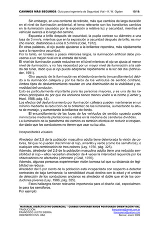 CAMINOS MÁS SEGUROS: Guía para Ingeniería de Seguridad Vial – K. W. Ogden 15/183
MATERIAL DIDÁCTICO NO-COMERCIAL – CURSOS UNIVERSITARIOS POSTGRADO ORIENTACIÓN VIAL
TRADUCCIÓN: franjusierra@arnet.com.ar
FRANCISCO JUSTO SIERRA franjusierra@yahoo.com
INGENIERO CIVIL UBA Beccar, enero 2009
Sin embargo, en una corriente de tránsito, más que cambios de larga duración
en el nivel de iluminación ambiental, el tema relevante son los transitorios cambios
en la iluminación causados por la exposición a relativa luz y oscuridad, mientras el
vehículo avanza a lo largo del camino.
Expuesta a brillo después de oscuridad, la pupila contrae su diámetro a una
tasa de 3 mm/s, mientras que en la exposición a oscuridad después de brillo, es mu-
cho menor, dilatándose a unos 0.5 mm/s (Colé, 1972).
En otras palabras, el ojo puede ajustarse a la brillantez repentina, más rápidamente
que a la repentina oscuridad.
Por lo tanto, en túneles o pasos inferiores largos, la iluminación artificial debe pro-
veerse a un mayor nivel en la entrada del túnel.
El nivel de iluminación puede reducirse en el túnel mientras el ojo se ajusta al menor
nivel de iluminación, y no hay necesidad por un mayor nivel de iluminación a la sali-
da del túnel, dado que el ojo puede adaptarse rápidamente a la luz del día (Schrue-
der, 1991).
Otro aspecto de la iluminación es el deslumbramiento (encandilamiento) debi-
do a la iluminación callejera y por los faros de los vehículos de sentido contrario.
Ambos tipos de deslumbramiento resultan en una disminución de la visibilidad y co-
modidad del conductor.
Esto es particularmente importante para las personas mayores, y es una de las ra-
zones principales de por qué los ancianos tienen menos visión a la noche (Garber y
Hoel, 1988, pág. 43).
Los efectos del deslumbramiento por iluminación callejera pueden mantenerse en un
mínimo mediante la reducción de la brillantez de las luminarias, aumentando la altu-
ra de montaje, y aumentando la brillantez de fondo.
El encandilamiento de las luces de los vehículos de sentido opuesto puede
minimizarse mediante plantaciones o vallas en la mediana de carreteras divididas.
La iluminación de la plataforma del camino es también efectiva en reducir el resplan-
dor dado que los conductores no tienen que usar su luz alta.
Incapacidades visuales
Alrededor del 2.5 de la población masculina adulta tiene deteriorada la visión de co-
lores, tal que no pueden discriminar el rojo, amarillo y verde (como los semáforos), o
cualquier otra combinación de tres-colores (Lay, 1976, pág. 325).
Además, alrededor del 2.5 de la población masculina adulta tiene una reducida sen-
sibilidad al rojo – ellos necesitan alrededor de 4 veces la intensidad requerida por los
observadores no afectados (Johnston y Colé, 1976).
Además, algunas personas experimentan visión borrosa tal que su distancia de legi-
bilidad se reduce.
Alrededor del 5 por ciento de la población está incapacitada con respecto a detectar
contrastes de baja luminancia; la sensibilidad visual declina con la edad y el umbral
de detección de los conductores ancianos es alrededor el doble que el de los con-
ductores jóvenes (Lay, 1986, pág. 325).
Estos hallazgos tienen relevante importancia para el diseño vial, especialmen-
te para los semáforos.
Por ejemplo:
 
