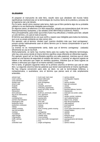 GLOSARIO
Al preparar el manuscrito de este libro, resultó claro que alrededor del mundo había
significativas incoherencias en la terminología de muchos ítems de la práctica y proceso de
la ingeniería vial y de tránsito.
Por lo tanto, decidí cómo resolver este tema, dado que el libro perdería algo de su probable
utilidad si no era fácilmente inteligible para el lector.
En algunos casos, al referirme a un ítem específico, adopté una nomenclatura dual, tal como
freeway/motorway (autopista), y las señales GIVE WAY/YIELD (CEDA EL PASO).
Pero principalmente, para evitar que el libro fuera muy dificultoso y molesto para leer, adopté
un solo término, y lo usé en todo el escrito.
El término que seleccioné es uno que confío y espero sea inteligible para todos los lectores,
aun si en su propio ambiente es más común otro.
Por ejemplo, usé el termino ‘divided road’ (camino dividido) más que ‘dual carriageway’,
porque quines habitualmente usan el último término por lo menos comprenderán lo que el
primero significa.
La inversa no es necesariamente cierta, dado que el término carriageway (calzada)
difícilmente se usa en los EUA.
Afortunadamente, en tanto hay muchos ítems para los cuales hay diferente terminología,
sólo hay unos pocos donde el mismo término significa cosas diferente en diferentes lugares.
Por ejemplo ‘guard rail’ en Gran Bretaña significa una valla peatonal, mientras que en otras
partes es una barrera de seguridad al costado del camino, y ‘passing’ en algunos lugares se
refiere a loa vehículos que viajan en sentidos opuestos, mientras que en otros lugares se
refiere a vehículos que viajan en el mismo sentido (‘overtaking’)
Por lo tanto, el glosario siguiente indica en la primera columna el término que usé en este
libro. La segunda columna lista las palabras que tienen esencialmente el mismo significado.
No hay ninguna convención para esto; es decir, no usé la terminología británica, o
norteamericana, o australiana, sino el término que pienso será el más ampliamente
entendido.
arterial road
crash cushion
cross intersection
divided road
driver's side
footpath
freeway
guard fence
intersection
kerb extension
leg (of an intersection)
median
overtaking lane
painted channelisation
passenger's side
pedestrian fence
pedestrian underpass
railway
railway crossing
rear end accident
roadway
roundabout
sight triangle
t-intersection
traffic calming
truck
undivided road
trunk road; main road,
impact attenuator
4-arm junction
dual carriageway
far side
sidewalk, pavement
motorway, expressway
guard rail (USA), barrier
junction
build-out, península, choker
arm, approach
central reserve
passing lañe
ghost island
near side
guard rail (UK)
subway
railroad
level crossing, grade crossing
shunt
carriageway
traffic circle, rotary
visibility splay
3-arm junction
local área traffic management
lorry
single carriageway
camino arterial
amortiguador impacto
cruce
camino dividido
lado del conductor
vereda
autopista
baranda defensa, barrera
intersección
extensión de cordón, bulbo
ramal
cantero central, mediana
carril adelantamiento
isleta al ras, pintada
lado del acompañante
valla peatonal
túnel peatonal
ferrocarril
cruce (paso) ferroviario a nivel
choque trasero
calzada
rotonda
triángulo visual
intersección T
apaciguamiento del tránsito
camión
camino indiviso
 