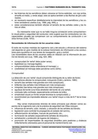 16/183 Capítulo 3: FACTORES HUMANOS EN EL TRÁNSITO VIAL
MATERIAL DIDÁCTICO NO-COMERCIAL – CURSOS UNIVERSITARIOS POSTGRADO ORIENTACIÓN VIAL
TRADUCCIÓN: franjusierra@arnet.com.ar
FRANCISCO JUSTO SIERRA franjusierra@yahoo.com
INGENIERO CIVIL UBA Beccar, enero 2009
• las linternas de los semáforos deben ubicarse en forma estándar, con rojo arriba,
amarillo al medio, y verde abajo; esto se aplica también a las flechas de giro colo-
readas,
• es necesario especificar detalladamente la intensidad de los semáforos y los co-
lores verdaderos usados (Lay, 1986, pág. 448), y
• estas consideraciones también afectan el tamaño de las señales viales y las le-
tras en ellas.
Es interesante notar que no se halló ninguna correlación entre comportamien-
to visual pobre y seguridad del conductor; esto sugiere que los conductores con dis-
capacidades visuales las compensan con su comportamiento de conducción o en
otras formas (Colé, 1972).
Necesidades de información de los usuarios viales
El éxito de muchas medidas de ingeniería vial y del estudio y eficiencia del sistema
vial depende en gran medida de la exitosa transmisión de información a los conduc-
tores para ayudarlos en sus tareas de navegación, guía y control.
Las necesidades clave de los usuarios viales en relación con la información de con-
trol de tránsito son (Lay, 1986, pág. 424, 386):
• conspicuidad (la ‘señal’ debe poder verse),
• legibilidad (su mensaje legible),
• comprensibilidad (debe entenderse el mensaje), y
• credibilidad (el mensaje debe percibirse como cierto).
Conspicuidad
La detección de una ‘señal’ visual comprende distinguirla de su telón de fondo.
Varios factores afectan la conspicuidad, incluyendo (Colé y Jenkins, 1980):
• tamaño (las señales más grandes son más conspicuas),
• brillantez (las señales más brillosas son más conspicuas),
• intrepidez (las letras más grandes son más conspicuas),
• agudeza de borde (una línea alrededor del borde de una señal),
• contraste (alto contraste, especialmente contraste de brillo),
• simplicidad visual (un fondo simple favorece la conspicuidad), y
• excentricidad (es improbable detectar una 'señal' mayor a más de 6-7°de la línea
visual)
Hay varias implicaciones directas de estos principios que afectan varios as-
pectos de la ingeniería vial y de la práctica de seguridad vial. Ellas incluyen:
• influencia de tamaño, color, trazado, y ubicación de las señales de tránsito
• legislación para controlar la propaganda al costado del camino,
• reflectorización de señales, marcas de pavimento, etc.,
• iluminación de señales (especialmente señales de dirección),
• señalización y protección de lugares de trabajos y
• promoción de impermeables de seguridad amarillos para peatones y chalecos
brillantemente coloreados para el personal de mantenimiento vial.
 