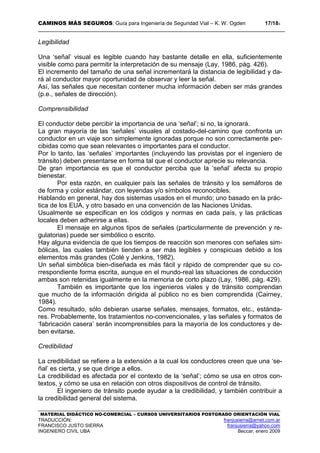 CAMINOS MÁS SEGUROS: Guía para Ingeniería de Seguridad Vial – K. W. Ogden 17/183
MATERIAL DIDÁCTICO NO-COMERCIAL – CURSOS UNIVERSITARIOS POSTGRADO ORIENTACIÓN VIAL
TRADUCCIÓN: franjusierra@arnet.com.ar
FRANCISCO JUSTO SIERRA franjusierra@yahoo.com
INGENIERO CIVIL UBA Beccar, enero 2009
Legibilidad
Una ‘señal’ visual es legible cuando hay bastante detalle en ella, suficientemente
visible como para permitir la interpretación de su mensaje (Lay, 1986, pág. 426).
El incremento del tamaño de una señal incrementará la distancia de legibilidad y da-
rá al conductor mayor oportunidad de observar y leer la señal.
Así, las señales que necesitan contener mucha información deben ser más grandes
(p.e., señales de dirección).
Comprensibilidad
El conductor debe percibir la importancia de una ‘señal’; si no, la ignorará.
La gran mayoría de las ‘señales’ visuales al costado-del-camino que confronta un
conductor en un viaje son simplemente ignoradas porque no son correctamente per-
cibidas como que sean relevantes o importantes para el conductor.
Por lo tanto, las ‘señales’ importantes (incluyendo las provistas por el ingeniero de
tránsito) deben presentarse en forma tal que el conductor aprecie su relevancia.
De gran importancia es que el conductor perciba que la ‘señal’ afecta su propio
bienestar.
Por esta razón, en cualquier país las señales de tránsito y los semáforos de
de forma y color estándar, con leyendas y/o símbolos reconocibles.
Hablando en general, hay dos sistemas usados en el mundo; uno basado en la prác-
tica de los EUA, y otro basado en una convención de las Naciones Unidas.
Usualmente se especifican en los códigos y normas en cada país, y las prácticas
locales deben adherirse a ellas.
El mensaje en algunos tipos de señales (particularmente de prevención y re-
gulatorias) puede ser simbólico o escrito.
Hay alguna evidencia de que los tiempos de reacción son menores con señales sim-
bólicas, las cuales también tienden a ser más legibles y conspicuas debido a los
elementos más grandes (Colé y Jenkins, 1982).
Un señal simbólica bien-diseñada es más fácil y rápido de comprender que su co-
rrespondiente forma escrita, aunque en el mundo-real las situaciones de conducción
ambas son retenidas igualmente en la memoria de corto plazo (Lay, 1986, pág. 429).
También es importante que los ingenieros viales y de tránsito comprendan
que mucho de la información dirigida al público no es bien comprendida (Cairney,
1984).
Como resultado, sólo debieran usarse señales, mensajes, formatos, etc., estánda-
res. Probablemente, los tratamientos no-convencionales, y las señales y formatos de
‘fabricación casera’ serán incomprensibles para la mayoría de los conductores y de-
ben evitarse.
Credibilidad
La credibilidad se refiere a la extensión a la cual los conductores creen que una ‘se-
ñal’ es cierta, y se que dirige a ellos.
La credibilidad es afectada por el contexto de la ‘señal’; cómo se usa en otros con-
textos, y cómo se usa en relación con otros dispositivos de control de tránsito.
El ingeniero de tránsito puede ayudar a la credibilidad, y también contribuir a
la credibilidad general del sistema.
 