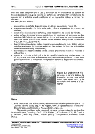 18/183 Capítulo 3: FACTORES HUMANOS EN EL TRÁNSITO VIAL
MATERIAL DIDÁCTICO NO-COMERCIAL – CURSOS UNIVERSITARIOS POSTGRADO ORIENTACIÓN VIAL
TRADUCCIÓN: franjusierra@arnet.com.ar
FRANCISCO JUSTO SIERRA franjusierra@yahoo.com
INGENIERO CIVIL UBA Beccar, enero 2009
Para ello debe asegurar que el uso y aplicación de los dispositivos de control de
tránsito (especialmente, pero no sólo, las señales de tránsito) estén estrictamente de
acuerdo con la práctica actual establecida en los relevantes códigos y normas na-
cionales.
Por ejemplo, esto incluiría:
• asegurar que la señal o dispositivo sea creíble en su contexto, Figura 3.6,
• asegurar que la selección de la señal, color, y forma responden a las normas na-
cionales,
• evitar el uso innecesario de señales y otros dispositivos de control de tránsito,
• evitar señales innecesariamente restrictivas; en particular, el sobre-uso de las
señales PARE disminuye su credibilidad donde realmente es importante que los
vehículos paren, y así muchas señales PARE debieran reemplazarse por señales
CEDA EL PASO, (Capítulo 9).
• los mensajes importantes deben mostrarse adecuadamente (p.e., deben usarse
señales repetidoras del límite de velocidad; las señales de dirección anticipadas
deben ser coherentes y prominentes),
• las velocidades recomendadas en las señales preventivas deben ser realistas y
coherentes, y
• ayudar al conductor a distinguir entre información importante y relativamente po-
co importante, mediante el coherente uso y evitando las prácticas pobres; esto
puede comprender la remoción o reemplazo de señales o dispositivos instalados.
Figura 3.6 Credibilidad. Cla-
ramente, el camino dobla a la
izquierda, aunque una señal
indica que sigue recto, y la
otra indica que dobla a la de-
recha!
Notas
1. Este capítulo es una actualización y revisión de un informe publicado por el ITE
Journal, Volume 60 (8), pág. 41-46 (Ogden, 1990). Se presenta aquí con la ama-
ble autorización del Institute of Transportation Engineers.
El material es sólo un vistazo general; para una revisión más extensa de estos
temas refiérase a Cumming y Croft (1973), Forbes (1972), Shinar (1978), McCormick
y Sanders (1982), Lay (1986), Hulbert (1982), Transportation Research Board
(1993).
 