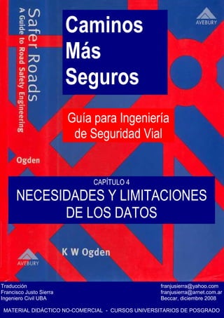 Caminos
Más
Seguros
Guía para Ingeniería
de Seguridad Vial
Traducción franjusierra@yahoo.com
Francisco Justo Sierra franjusierra@arnet.com.ar
Ingeniero Civil UBA Beccar, diciembre 2008
MATERIAL DIDÁCTICO NO-COMERCIAL - CURSOS UNIVERSITARIOS DE POSGRADO
CAPÍTULO 4
NECESIDADES Y LIMITACIONES
DE LOS DATOS
 