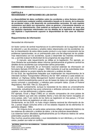 CAMINOS MÁS SEGUROS: Guía para Ingeniería de Seguridad Vial – K. W. Ogden 1/204
MATERIAL DIDÁCTICO NO-COMERCIAL – CURSOS UNIVERSITARIOS POSTGRADO ORIENTACIÓN VIAL
TRADUCCIÓN: franjusierra@arnet.com.ar
FRANCISCO JUSTO SIERRA franjusierra@yahoo.com
INGENIERO CIVIL UBA Beccar, enero 2009
CAPÍTULO 4
NECESIDADES Y LIMITACIONES DE LOS DATOS
La disponibilidad de datos confiables sobre los accidentes y otros factores relevan-
tes es central para cualquier análisis sistemático basado en la ciencia, de la situación
de accidentes viales y del desarrollo de contramedidas racionales. En este capítulo
revisaremos qué datos son necesarios, cómo se generan, y brevemente daremos un
vistazo a su administración. Este material es necesario en este punto, en tanto que
los capítulos siguientes relacionados con los detalles de la ingeniería de seguridad
vial implícita o explícitamente suponen la disponibilidad de esta clase de informa-
ción.
Requerimientos de información
Necesidad de información
Un factor común de central importancia en la administración de la seguridad vial es
la colección y uso de precisos y amplios datos relacionados con los accidentes via-
les; la interpretación de estos datos puede conducir a una mejor comprensión de los
problemas operacionales, es un prerrequisito para una fiel diagnosis de los proble-
mas relacionados con los accidentes, ayuda a desarrollar las medidas remediado-
res, y permite evaluar la efectividad de los programas de seguridad vial.
A menudo, este requerimiento se refleja en la legislación. Por ejemplo, en
Gran Bretaña las autoridades deben informar periódicamente al gobierno central los
detalles de los accidentes que comprenden daños personales.
Esto condujo al desarrollo de un formulario nacional estándar de información (el
formulario llamado STATS19; Langan, 1992) mediante el cual las autoridades loca-
les deben elaborar su propio sistema de colección y análisis de datos.
En los EUA, las regulaciones federales que implementan los requerimientos de la
Interstate Surface Transportation Efficiency Act de 1991 ordenan a cada estado es-
tablecer un Highway Safety Management System (Capítulo 2) el cual, entre otras
cosas, incluirá procedimientos para el uso de bases de datos con sistemas de refe-
rencia comunes o coordinados, y métodos para compartir datos. (Code of Federal
Regulations, Part 500, Title 23, Sub-part A).
Quizás curiosamente, aunque la necesidad de los datos es universalmente
reconocida, actualmente hay poca coherencia o atributos comunes en los datos re-
cogidos, o en las definiciones y criterios usados.
Por ejemplo, Ercoli y Negri (1985) en un estudio comparativo de once países de
Europa hallaron que sólo dos variables (fecha y hora del día) fueron recogidos en
once países, sólo 7 por ciento de los ítems se registraron en tres países, y 70 por
ciento de los ítems se registraron en sólo un país.
Similarmente, en los EUA, no hubo ningún sistema nacional de información de da-
tos, y pocos rasgos comunes entre o en los estados respecto de los elementos re-
gistrados (Zegeer, 1982).
Sin ninguna dura, en parte estas variaciones reflejan el desarrollo histórico de
los sistemas de colección y análisis de datos, y de las prácticas desarrolladas.
Los sistemas fueron afectados significativamente por la influencia relativa de varios
potenciales usuarios del sistema.
Hay muchos usuarios potenciales, y sus necesidades no son idénticas y, en muchos
casos, pueden aun estar en conflicto.
 